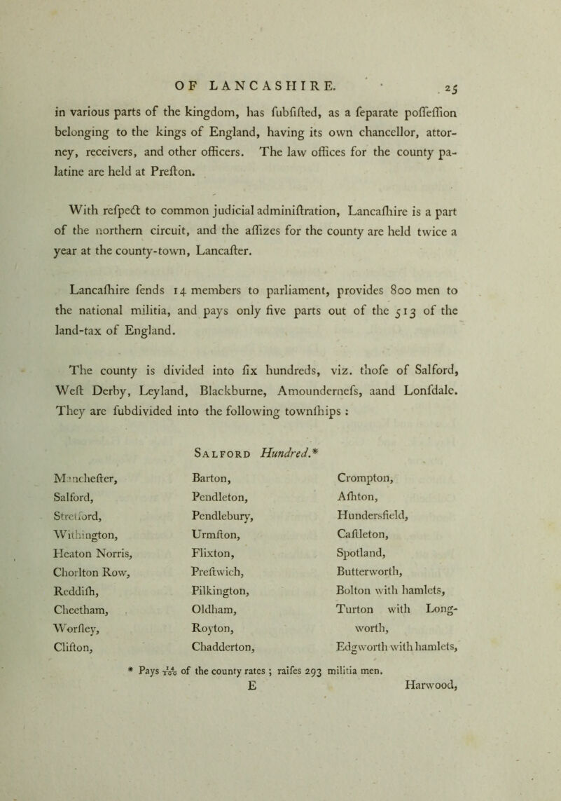 in various parts of the kingdom, has fubfihed, as a feparate pofTeflion belonging to the kings of England, having its own chancellor, attor- ney, receivers, and other officers. The law offices for the county pa- latine are held at Preflon. With refpedt to common judicial adminiftration, Lancaffiire is a part of the northern circuit, and the affizes for the county are held twice a year at the county-town, Lancafter. Lancaffiire fends 14 members to parliament, provides 800 men to the national militia, and pays only five parts out of the 513 of the land-tax of England. The county is divided into fix hundreds, viz. thofc of Salford, Weft Derby, Leyland, Blackburne, Amoiindernefs, aand Lonfdale. They are fubdivided into the following townffiips ; Salford Hundred* Maachefier, Barton, Crompton, Salford, Pendleton, Affiton, Stretiord, Pendlebur)', Hundersfield, Wilhington, Urmfion, Cafileton, Heaton Norris, Flixton, Spotland, Cliorlton Row, Preftwich, Butterworth, Rcddifh, Pilkington, Bolton with hamlets. Cheetham, Oldham, Turton with Long- Worfley, Royton, worth, Clifton, Chadderton, Edgworth with hamlets. * Pays tA of the county rates ; raifes 293 E militia men. Harwood;