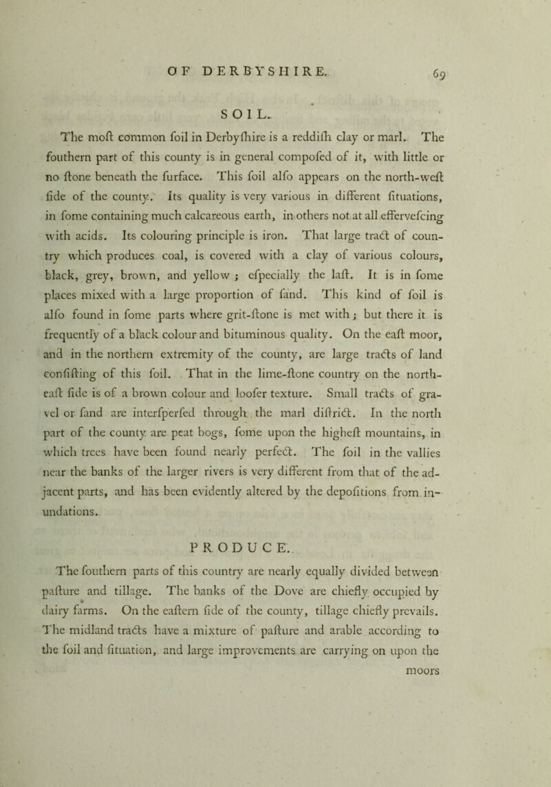 SOIL. The moH; common foil in Derbyfliire is a reddifli clay or marl. The foiithern part of this county is in general compofed of it, with little or no ftone beneath the furface. This foil alfo appears on the north-weft fide of the county, its quality is very various in different fituations, in fome containing much calcareous earth, in others not at all effervefcing with acids. Its colouring principle is iron. That large tradl of coun- try which produces coal, is covered with a clay of various colours, black, grey, brown, arid yellow ; efpecially the laft. It is in fome places mixed with a large proportion of find. This kind of foil is alfo found in fome parts where grit-ftone is met wdth; but there it is frequently of a black colour and bituminous quality. On the eaft moor, and in the northern extremity of the county, are large tracfts of land conffting of this foil. That in the lime-Rone country on the north- call: fide is of a brown colour and loofer texture. Small tradis of gra- vel or find are interfperfed through the marl difrid. In the north part of the county are peat bogs, fome upon the higheft mountains, in which trees have been found nearly perfed. The foil in the vallies near the banks of the larger rivers is very different from that of the ad- jacent parts, and has been evidently altered by the depoftions from.in- undations. PRODUCE. Thefouthern parts of this country are nearly equally divided between- pafture and tillage. The banks of the Dove are chiefly occupied by f0 dairy farms. On the eaflern fide of the county, tillage chiefly prevails. The midland trads have a mixture of paflure and arable according to the foil and fituation, and large improvements, are carrying on upon the moors
