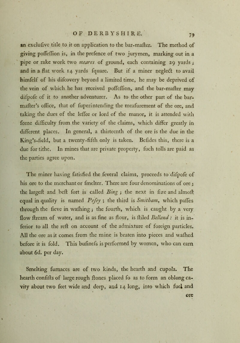 an exclulive title to it on application to the bar-mafler. The method of giving poffellion is, in the prefence of two jurymen, marking out in a pipe or rake work two mearcs of ground, each containing 29 yards ; and in a flat work 14 yards fquare. But if a miner negledt to avail himfelf of his difcovery beyond a limited time, he may be deprwed of the vein of which he has received poflTeflion, and the bar-mafler may dil’pofe of it to another adventurer. As to the other part of the bar- mafter’s office, that of fuperintending the meafurement of the ore, and taking the dues of the leflTee or lord of the manor, it is attended with fomc difficulty from the variety of the claims, which differ greatly in different places. In general, a thirteenth of the ore is the due in the King’s-fleld, but a twenty-fifth only is taken. Befides this, there is a due for tithe. In mines that are private property, fuch tolls are paid as the parties agree upon. k The miner having fatisfied the feveral claims, proceeds to difpofe of his ore to the merchant or fmelter. There are four denominations of ore ; the largefl and befl fort is called Bing ; the next in fize and almofl: equal in quality is named Pefey ; the third is Smitham, which paffes through the fieve in wafhing j the fourth, which is caught by a very flow flream of water, and is as fine as flour, is Ailed Belland: it is in- ferior to all the reA on account of the admixture of foreign particles. All the ore as it comes from the mine is beaten into pieces and waffied before it is fold. This bufinefs is performed by women, who can earn about 6d. per day. Smelting furnaces are of two kinds, the hearth and cupola. The hearth confiAs of large rough Aones placed fo as to form an oblong ca- vity about two feet wide and deep, and 14 long, into which fuel, and ore