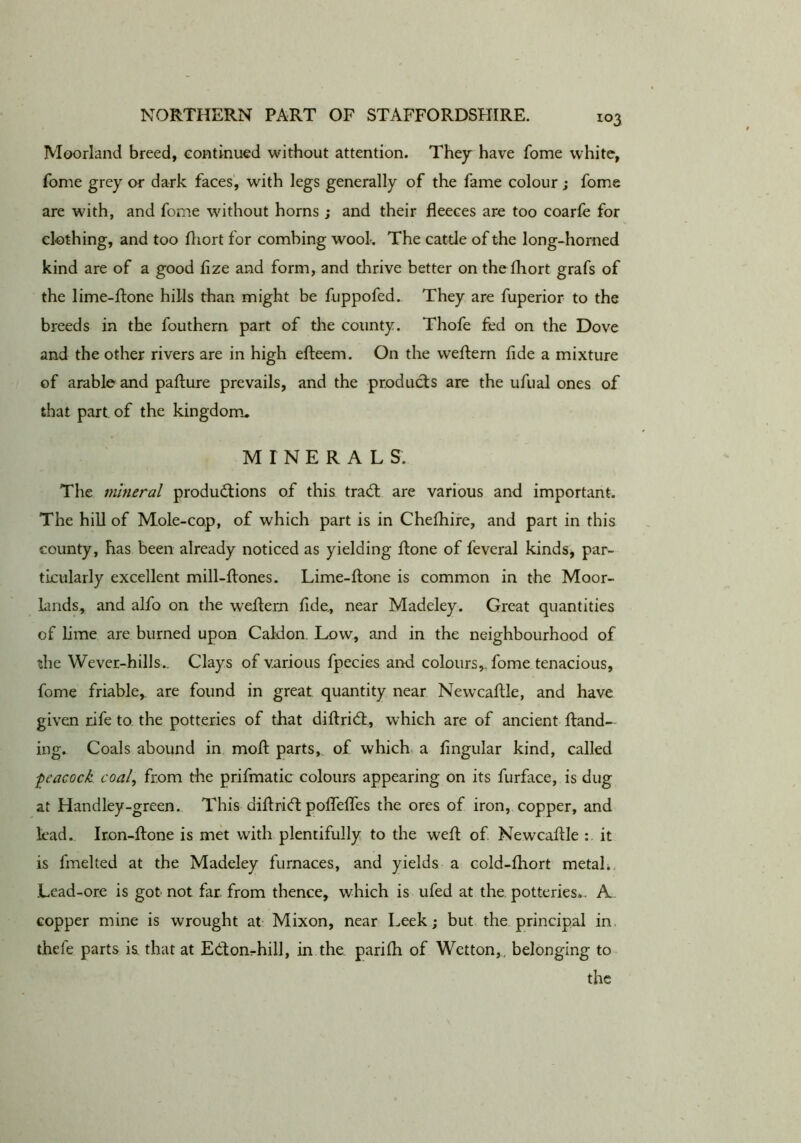 Moorland breed, continued without attention. They have fome white, fome grey or dark faces', with legs generally of the fame colour; fome are with, and fome without horns ; and their fleeces are too coarfe for clothing, and too fliort for combing wool. The cattle of the long-horned kind are of a good fize and form, and thrive better on the fliort grafs of the lime-ftone hills than might be fuppofed. They are fuperior to the breeds in the fouthern part of the county. Thofe fed on the Dove and the other rivers are in high efteem. On the weflern fide a mixture of arable and paffure prevails, and the products are the ufual ones of that part, of the kingdom, MINERALS. The mineral productions of this traCt are various and important. The hill of Mole-cop, of which part is in Chefhire, and part in this county, has been already noticed as yielding ftone of feveral kinds, par- ticularly excellent mill-ftones. Lime-ftone is common in the Moor- lands, and alfo on the weftern fide, near Madeley. Great quantities of lime are burned upon Caldon. Low, and in the neighbourhood of the Wever-hills.. Clays of various fpecies and colours,, fome tenacious, fome friable,, are found in great quantity near Newcaftle, and have given rife to. the potteries of that diflriCl, which are of ancient ftand— ing. Coals abound in mofl: parts, of which, a lingular kind, called -peacock coal, from the prifmatic colours appearing on its furface, is dug at Handley-green. This diflriCl pofTeffes the ores of iron, copper, and lead., Ir.on-ftone is met with plentifully to the well of Newcaflle it is fmelted at the Madeley furnaces, and yields a cold-fhort metal.. Lead-ore is got not far from thence, which is ufed at the, potteries,. A copper mine is wrought at Mixon, near Leek; but the. principal in. thefe parts is that at ECtonrhill, in the parilh of Wetton,, belonging to the