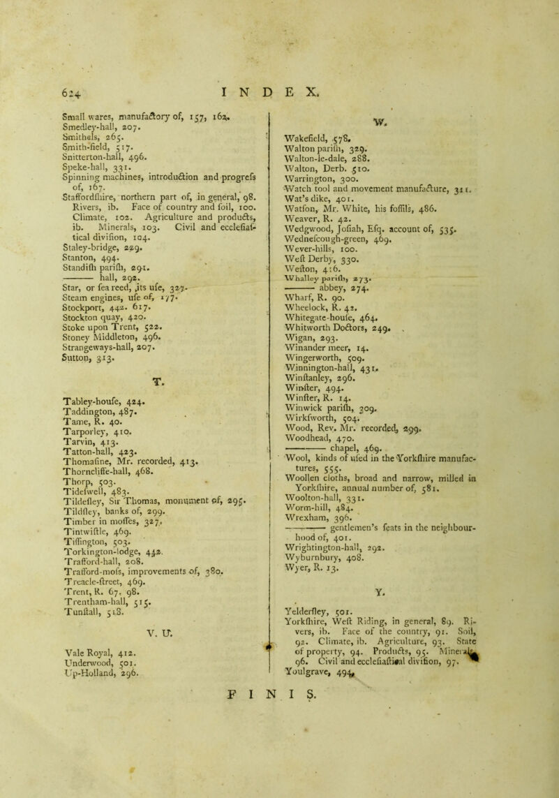 Small wares, manufa(^ory of, 157, 16%. Smedley-hall, 207. Smithels, 265. Smith-field, 517. Snitterton-hall, 496. Speke-hall, 331. Spinning machines, introduftion and progrefs of, 167. StafFordfliire, northern part of, in general, 98. Rivers, ib. Face of country and foil, too. Climate, 102. Agriculture and produfts, ib. Minerals, 103. Civil and ecclefiai- tical divifion, 104. Staley-bridge, 229. Stanton, 494. Standilli parifli, 29-1. hall, 292. Star, or feareed, jts ufe, 327- Steam engines, ule of, 1-/7. Stockport, 442- 617* Stockton quay, 420. Stoke upon Trent, 522. Stoney Middleton, 496. Strangeways-hall, 207. Sutton, 313. T. Tabley-houfe, 424. Taddington, 487. Tame, R. 40. Tarporley, 410. Tarvin, 413. Tatton-hall, 423. Thomafine, Mr. recorded, 413. Thorncliffe-hall, 468. Thorp, 503. Tidefwell, 483. Tildefley, Sir Thomas, monument pf, 295. Tildfley, banks of, 299. Timber in moifes, 327. Tintwiftle, 469. TilTington, 503. Torkington-lodge, 442. Traft'ord-hall, 208. Tratford-mofs, improvements of, 380. Treacle-ftreet, 469. Trent, R. 67, 98. Trentham-hall, 513. Tunftall, 5 iS. V. IT. Vale Royal, 412. Underwood, 501. Up-Holland, 296. ■w, ' Wakefield, .578* Walton parilh, 329. Walton-le-dale, 288. Walton, Derb. ,510. Warrington, 300. Watch tool and movement manufa<n:urc, 311. Wat’s dike, 401. Watfon, Mr. White, his foflils, 486. Weaver, R. 42. Wedgwood, Jofiah, Efq. account of, 53 J. Wednefcough-green, 469. Wever-hills, 100. Weft Derby, 330. Wefton, 4:6. Whalley parifli, 273. abbey, 274. Wharf, R. 90. Wheelock, R. 42. Whitegatc-houie, 464. Whitworth Doftors, 249. Wigan, 293. Winander meer, 14. Wingerworth, 509. Winnington-hall, 431, Winftanley, 296. Wii>fter, 494. Winfter, R. 14. Winwick parifti, 309. ‘ Wirkfworth, 504. Wood, Rev. Mr. recorded, 299. Woodhead, 470. chapel, 469. Wool, kinds of uled in the Yorkfliire manufac- tures, 555. Woollen cloths, broad and narrow, milled in Yorkfliire, annual number of, 581. Woolton-ball, 331. Worm-hill, 484. Wrexham, 396. — :— gentlemen’s feats in the neighbour- hood of, 401. Wrightington-hall, 292. Wyburnbury, 408. Wyer, R. 13. Y. Yelderfley, 501. Yorkfliire, Weft Riding, in general, 89. Ri- vers, ib. Face of the country, 91. Soil, - 92. Climate, ib. Agriculture, 93. State ^ of property, 94. Produfts, 95. Minei 96. Civil and ecclefiafti#al divifion, 97. * Youlgravc, 494,^ FINIS.