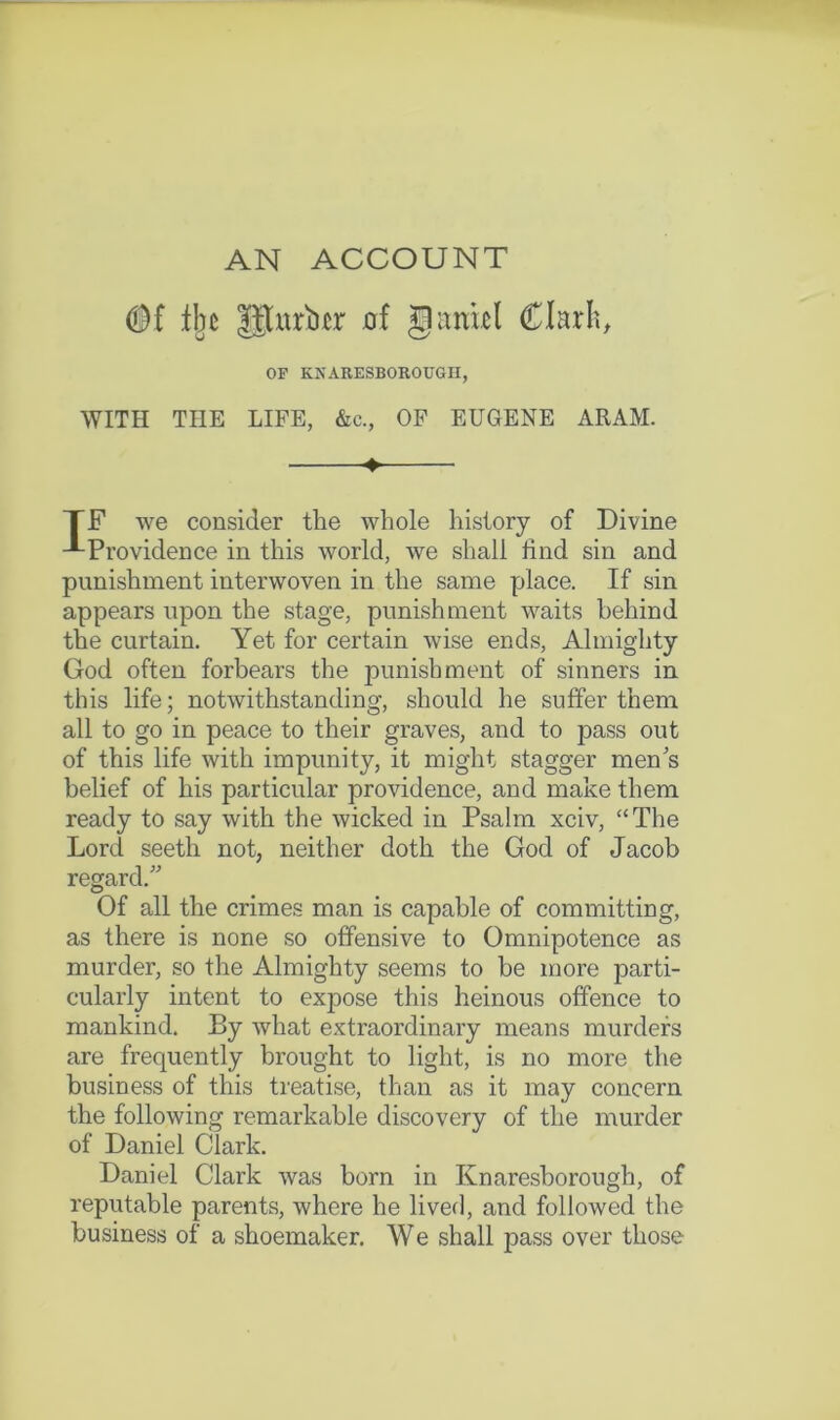 AN ACCOUNT Ibc p;uri)£r of givnkl Clarb, OF KNARESBOROUGII, WITH THE LIFE, &c., OF EUGENE ARAM. TF we consider the whole history of Divine -•-Providence in this world, we shall find sin and punishment interwoven in the same place. If sin appears upon the stage, punishment waits behind the curtain. Yet for certain wise ends. Almighty God often forbears the punishment of sinners in this life; notwithstanding, should he suffer them all to go in peace to their graves, and to pass out of this life with impunity, it might stagger men's belief of his particular providence, and make them ready to say with the wicked in Psalm xciv, “The Lord seeth not, neither doth the God of Jacob regard. Of all the crimes man is capable of committing, as there is none so offensive to Omnipotence as murder, so the Almighty seems to be more parti- cularly intent to expose this heinous offence to mankind. By what extraordinary means murders are frequently brought to light, is no more the business of this treatise, than as it may concern the following remarkable discovery of the murder of Daniel Clark. Daniel Clark was born in Knaresborough, of reputable parents, where he liver), and followed the business of a shoemaker. W e shall pass over those