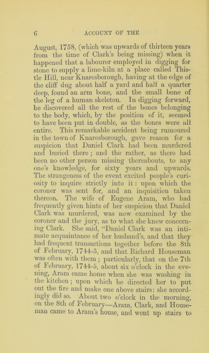 August, 1758, (which was upwards of thirteen years from the time of Clarks being missing) when it happened that a labourer employed in digging for stone to supply a lime-kiln at a place called This- tle Hill, near Knaresborough, having at the edge of the cliff dug about half a yard and half a quarter deep, found an arm bone, and the small bone of the leg of a human skeleton. In digging forward, he discovered all the rest of the bones belonging to the body, which, by the position of it, seemed to have been put in double, as the bones were all entire. This remarkable accident being rumoured in the town of Knaresborough, gave reason for a suspicion that Daniel Clark had been murdered and buried there ; and the rather, as there had been no other person missing thereabouts, to any one’s knowledge, for sixty years and upwards. The strangeness of the event excited people’s curi- osity to inquire strictly into it: upon which the coroner was sent for, and an inquisition taken thereon. The wife of Eugene Aram, who had frequently given hints of her suspicion that Daniel Clark was murdered, was now examined by the coroner and the jury, as to what she knew concern- ing Clark. She said, “Daniel Clark was an inti- mate acquaintance of her husband’s, and that they had frequent transactions together before the 8th of February, 174I-5, and that Richard Houseman was often with them ; particularly, that on the 7th of February, 17-M-5, about six o’clock in the eve- ning, Aram came home when she was washing in the kitchen; upon which he directed her to put out the fire and make one above stairs: she accord- ingly did so. About two o’clock in the morning, on the 8th of February—Aram, Clark, and House- man came to Aram’s house, and went up stairs to