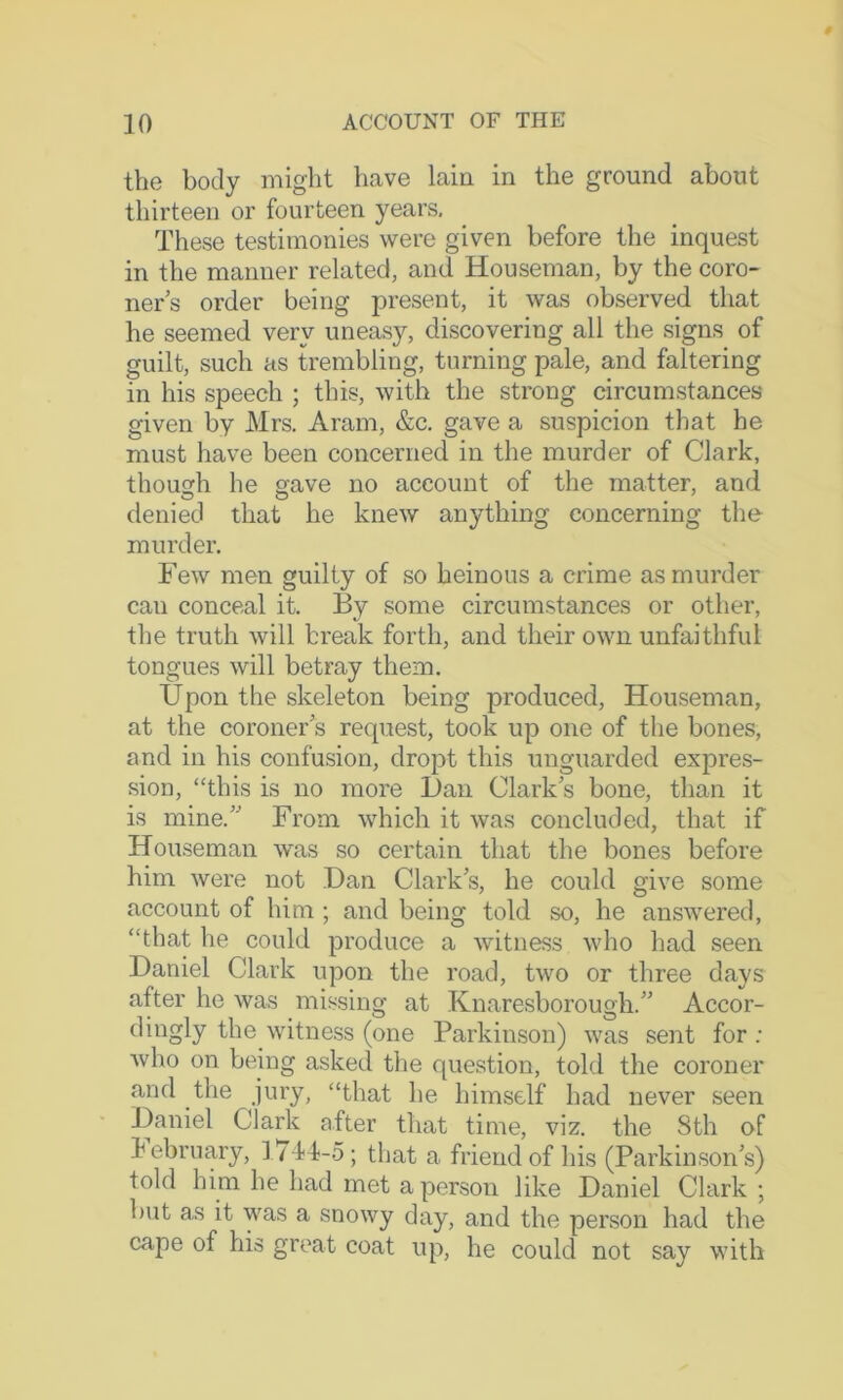 the body might have lain in the ground about thirteen or fourteen years. These testimonies were given before the inquest in the manner related, and Houseman, by the coro- ners order being present, it was observed that he seemed very uneasy, discovering all the signs of guilt, such as trembling, turning pale, and faltering in his speech ; this, with the strong circumstances given by Mrs. Aram, &c. gave a suspicion that he must have been concerned in the murder of Clark, though he gave no account of the matter, and denied that he knew anything concerning the murder. Few men guilty of so heinous a crime as murder can conceal it. By some circumstances or other, the truth will break forth, and their own unfaithful tongues will betray them. Upon the skeleton being produced. Houseman, at the coroner's request, took up one of the bones, and in his confusion, dropt this unguarded expres- sion, “this is no more Dan Clark s bone, than it is mine.” From which it was concluded, that if Houseman was so certain that the bones before him were not Dan Clark s, he could give some account of him ; and being told so, he answered, “that he could produce a witness who had seen Daniel Clark upon the road, two or three days after he was missing at Knaresborough.” Accor- dingly the witness (one Parkinson) was sent for ; who on being asked the question, told the coroner and the jury, “that he himself had never seen Daniel Clark after that time, viz. the 8th of February, iT-fb-o ; that a friend of his (Parkinson's) told him he had met a person like Daniel Clark ; but as it was a snowy day, and the person had the cape of his great coat up, he could not say with