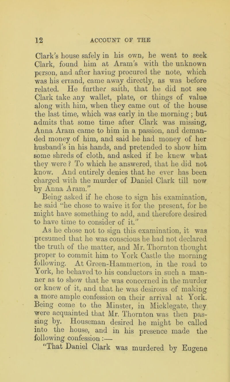 Clark's house safely in his own, he went to seek Clark, found him at Aram s with the unknown person, and after having procured the note, which was his errand, came away directly, as was before related. He further saith, that he did not see Clark take any wallet, plate, or things of value along with him, when they came out of the house the last time, which was early in the morning ; but admits that some time after Clark was missing, Anna Aram came to him in a passion, and deman- ded money of him, and said he had money of her husband s in his hands, and pretended to show him some shreds of cloth, and asked if be knew what they were? To which he answered, that he did not know. And entirely denies that he ever has been charged with the murder of Daniel Clark till now by Anna Aram.” Being asked if he chose to sign his examination, he said “he chose to waive it for the present, for he might have something to add, and therefore desired to have time to consider of it.” As he chose not to sign this examination, it was presumed that he was conscious he had not declared the truth of the matter, and Mr. Thornton thought proper to commit him to York Castle the morning following. At Green-Hammerton, in the road to York, he behaved to his conductors in such a man- ner as to show that he was concerned in the murder or knew of it, and that he was desirous of making a rnore ample confession on their arrival at York. Being come to the Minster, in Micklegate, they were acquainted that Mr. Thornton %vas then pas- sing by. Houseman desired he might be called into the house, and in his presence made the following confession:— “That Daniel Clark was murdered by Eugene