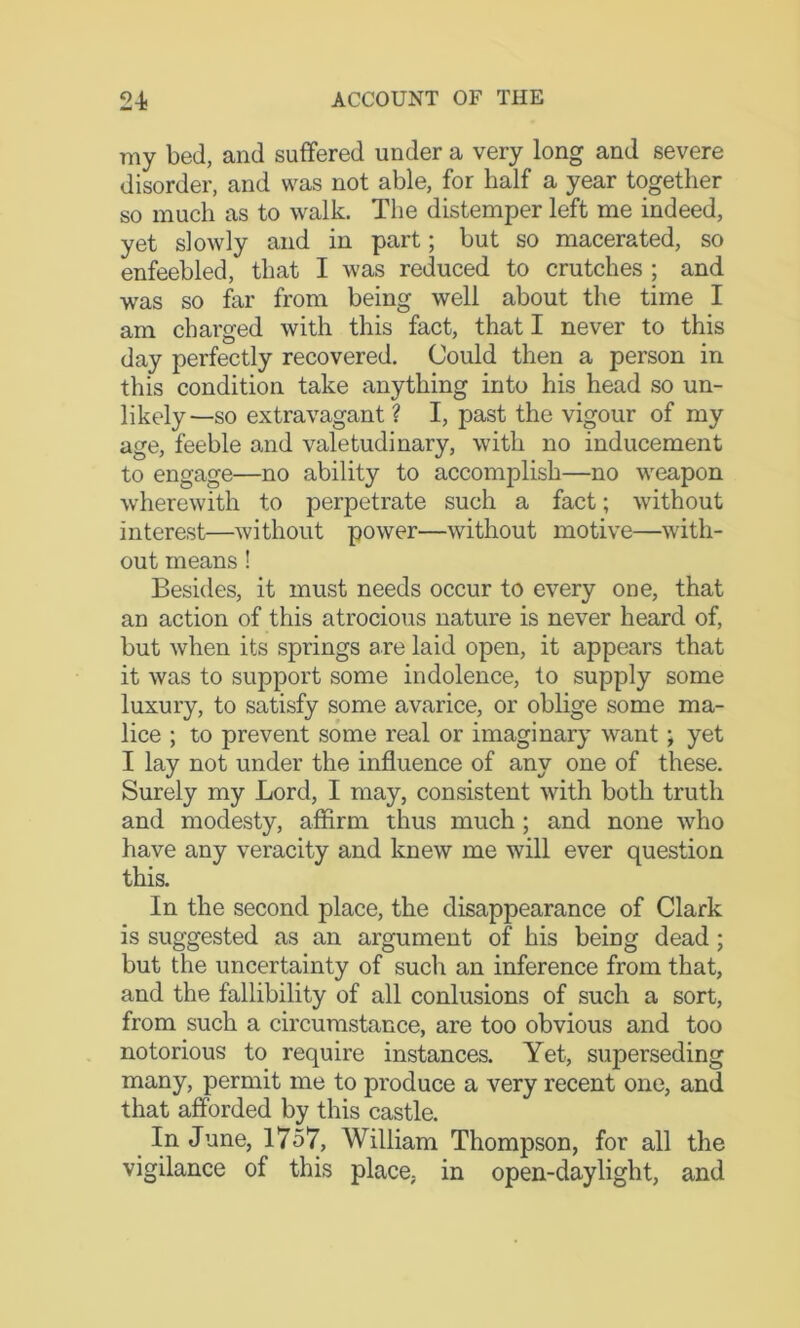 my bed, and suffered under a very long and severe disorder, and was not able, for half a year together so much as to walk. The distemper left me indeed, yet slowly and in part; but so macerated, so enfeebled, that I was reduced to crutches ; and was so far from being well about the time I am charged with this fact, that I never to this day perfectly recovered. Could then a person in this condition take anything into his head so un- likely—so extravagant ? I, past the vigour of my age, feeble and valetudinary, with no inducement to engage—no ability to accomplish—no weapon wherewith to perpetrate such a fact; without interest—without power—without motive—with- out means! Besides, it must needs occur to every one, that an action of this atrocious nature is never heard of, but when its springs are laid open, it appears that it was to support some indolence, to supply some luxury, to satisfy some avarice, or oblige some ma- lice ; to prevent some real or imaginary want; yet I lay not under the influence of any one of these. Surely my Lord, I may, consistent with both truth and modesty, affirm thus much; and none who have any veracity and knew me will ever question this. In the second place, the disappearance of Clark is suggested as an argument of his being dead; but the uncertainty of such an inference from that, and the fallibility of all conlusions of such a sort, from such a circumstance, are too obvious and too notorious to require instances. Yet, superseding many, permit me to produce a very recent one, and that afforded by this castle. In June, 1757, William Thompson, for all the vigilance of this place, in open-daylight, and