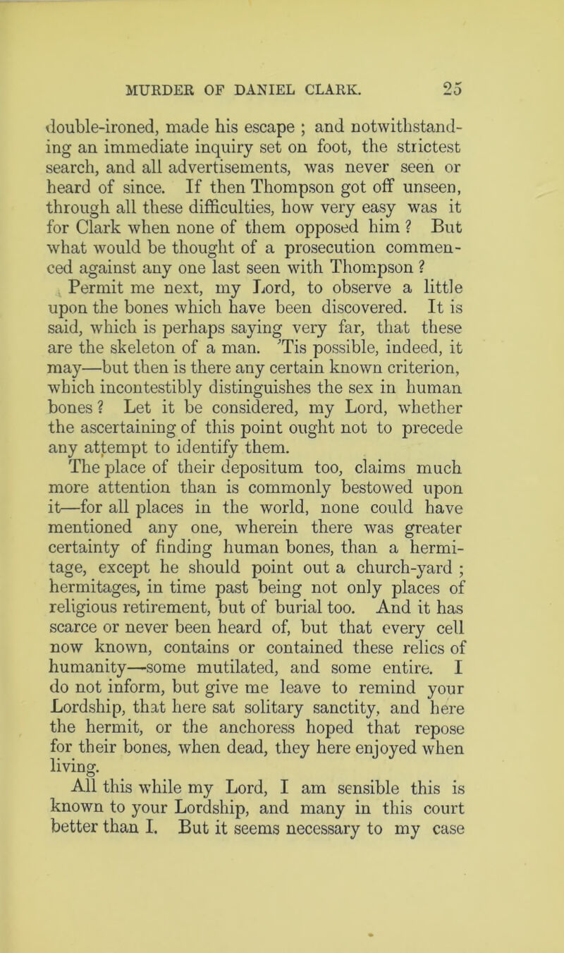 double-ironed, made his escape ; and notwithstand- ing an immediate inquiry set on foot, the strictest search, and all advertisements, was never seen or heard of since. If then Thompson got off unseen, through all these difficulties, how very easy was it for Clark when none of them opposed him ? But what would be thought of a prosecution commen- ced against any one last seen with Thompson ? ^ Permit me next, my Lord, to observe a little upon the bones which have been discovered. It is said, which is perhaps saying very far, that these are the skeleton of a man. 'Tis possible, indeed, it may—but then is there any certain known criterion, which incontestibly distinguishes the sex in human bones ? Let it be considered, my Lord, whether the ascertaining of this point ought not to precede any attempt to identify them. The place of their depositum too, claims much more attention than is commonly bestowed upon it—for all places in the world, none could have mentioned any one, wherein there was greater certainty of finding human bones, than a hermi- tage, except he should point out a church-yard ; hermitages, in time past being not only places of religious retirement, but of burial too. And it has scarce or never been heard of, but that every cell now known, contains or contained these relics of humanity—some mutilated, and some entire. I do not inform, but give me leave to remind your Lordship, that here sat solitary sanctity, and here the hermit, or the anchoress hoped that repose for their bones, when dead, they here enjoyed when living. All this while my Lord, I am sensible this is known to your Lordship, and many in this court better than I. But it seems necessary to my case