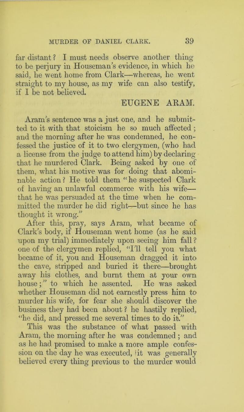 far distant ? I must needs observe another thing to be perjury in Houseman’s evidence, in which he said, he went home from Clark—whereas, he went straight to my house, as my wife can also testify, if I be not believed. EUGENE ARAM. Aram’s sentence was a just one, and he submit- ted to it with that stoicism he so much affected; and the morning after he was condemned, he con- fessed the justice of it to two clergymen, (who had a license from the judge to attend him) by declaring that he murdered Clark. Being asked by one of them, what his motive was for doing that abomi- nable action ? He told them “ he suspected Clark of having an unlawful commerce with his wife— that he was persuaded at the time when he com- mitted the murder he did right—but since he has thought it wrong.” After this, pray, says Aram, what became of Clark’s body, if Houseman went home (as he said upon my trial) immediately upon seeing him fall ? one of the clergymen replied, “I’ll tell you what became of it, you and Houseman dragged it into the cave, stripped and buried it there—brought away his clothes, and burnt them at your own house; ” to which he assented. He was asked whether Houseman did not earnestly press him to murder his wife, for fear she should discover the business they had been about ? he hastily replied, “he did, and pressed me several times to do it.” This was the substance of what passed with Aram, the morning after he was condemned ; and as he had promised to make a more ample confes- sion on the day he was executed, (it was generally believed every thing previous to the murder would