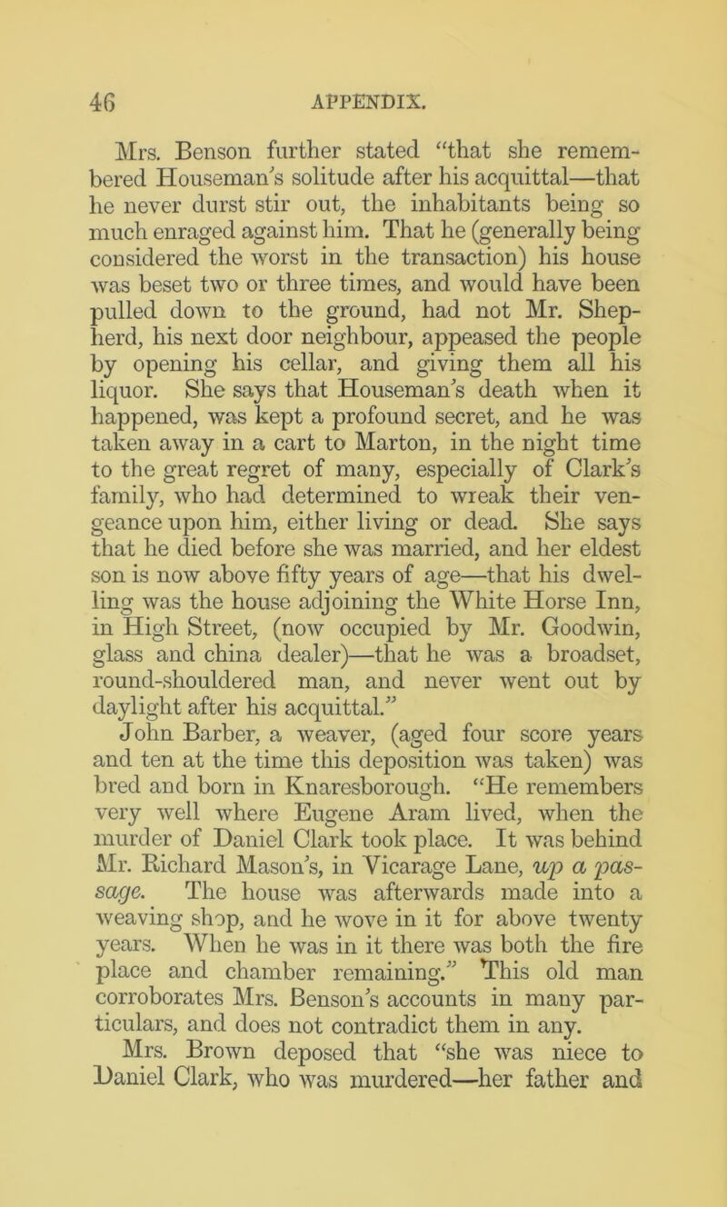 Mrs. Benson further stated “that she remem- bered Houseman'’s solitude after his acquittal—that he never durst stir out, the inhabitants being so much enraged against him. That he (generally being considered the worst in the transaction) his house was beset two or three times, and would have been pulled down to the ground, had not Mr. Shep- herd, his next door neighbour, appeased the people by opening his cellar, and giving them all his liquor. She says that Houseman's death when it happened, was kept a profound secret, and he was taken away in a cart to Marton, in the night time to the great regret of many, especially of Clark's family, who had determined to wreak their ven- geance upon him, either living or dead. She says that he died before she was married, and her eldest son is now above fifty years of age—that his dwel- ling was the house adjoining the White Horse Inn, in High Street, (now occupied by Mr. Goodwin, glass and china dealer)—that he was a broadset, round-shouldered man, and never went out by daylight after his acquittal. John Barber, a weaver, (aged four score years and ten at the time this deposition was taken) was bred and born in Knaresborough. “He remembers very well where Eugene Aram lived, when the murder of Daniel Clark took place. It was behind Mr. Richard Mason's, in Vicarage Lane, up a loas- sacje. The house was afterwards made into a weaving shop, and he wove in it for above twenty years. When he was in it there was both the fire place and chamber remaining. This old man corroborates Mrs. Benson's accounts in many par- ticulars, and does not contradict them in any. Mrs. Brown deposed that “she was niece to Daniel Clark, who was murdered—her father and