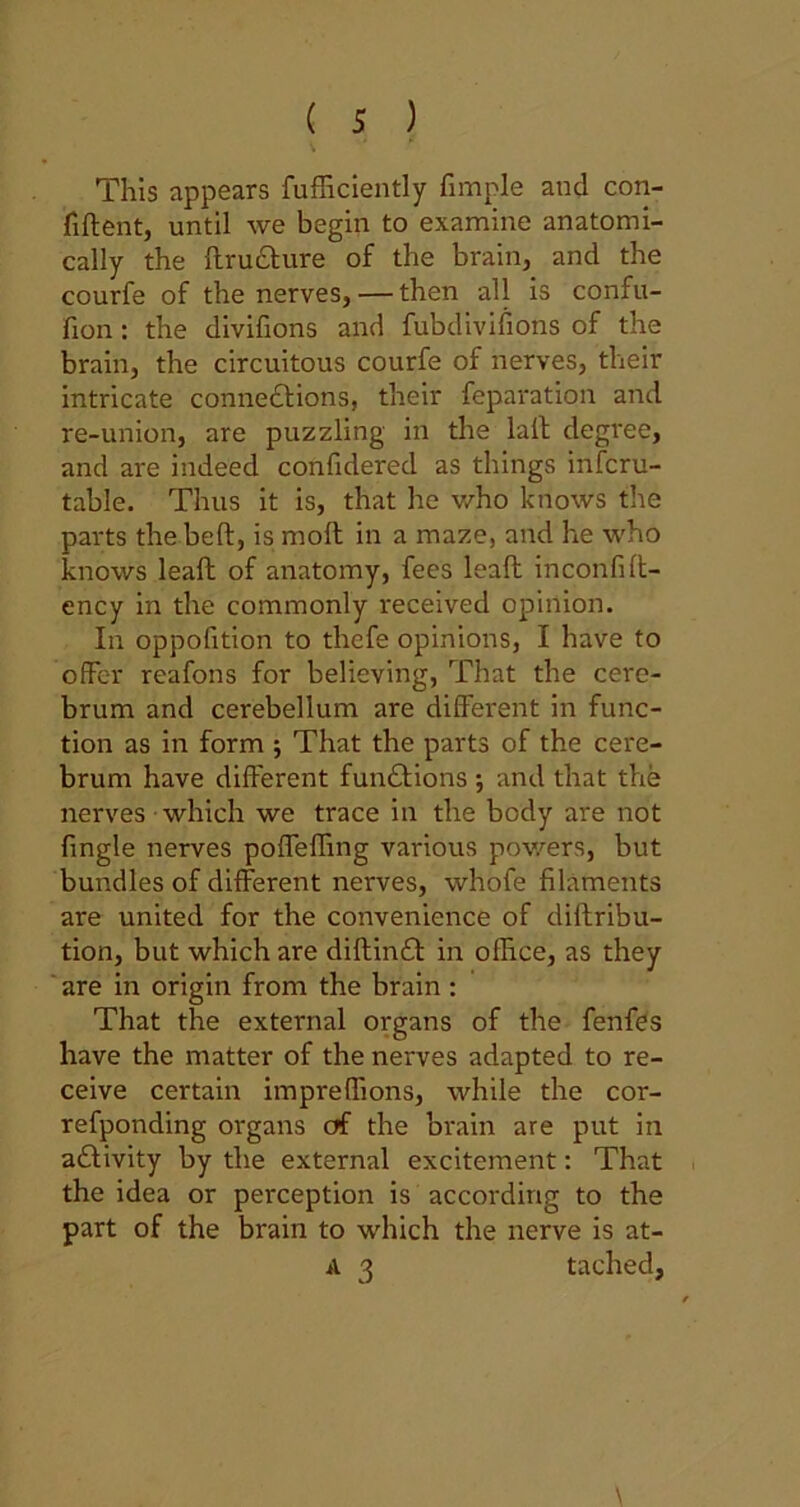 This appears fufficiently fimple and con- fident, until we begin to examine anatomi- cally the druXure of the brain, and the courfe of the nerves, — then all is confu- fion : the divifions and fubdivifions of the brain, the circuitous courfe of nerves, their intricate connexions, their reparation and re-union, are puzzling in the lad degree, and are indeed confidered as things infcru- table. Thus it is, that he who knows the parts the bed, is mod in a maze, and he who knows lead of anatomy, fees lead inconfid- ency in the commonly received opinion. In oppofition to thefe opinions, I have to offer reafons for believing, That the cere- brum and cerebellum are different in func- tion as in form ; That the parts of the cere- brum have different functions j and that the nerves which we trace in the body are not fingle nerves poffeffmg various powers, but bundles of different nerves, whofe filaments are united for the convenience of didribu- tion, but which are didinX in office, as they are in origin from the brain : That the external organs of the fenfes have the matter of the nerves adapted to re- ceive certain impreffions, while the cor- refponding organs of the brain are put in aXivity by the external excitement: That the idea or perception is according to the part of the brain to which the nerve is at- a 3 tached,