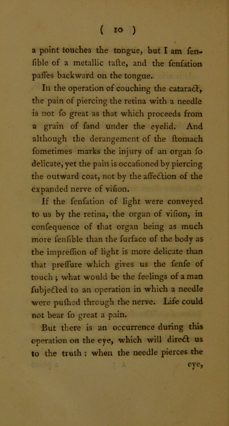 ( 1° ) a point touches the tongue, but I am fen- fible of a metallic tafte, and the fenfation pafles backward on the tongue. In the operation of couching the cataraft, the pain of piercing the retina with a needle is not fo great as that which proceeds from a grain of fand under the eyelid. And although the derangement of the ftomach fometimes marks the injury of an organ fo delicate, yet the pain is occalioned by piercing the outward coat, not by the afiredlion of the expanded nerve of vifion. If the fenfation of light were conveyed to us by the retina, the organ of vifion, in confequence of that organ being as much more fenfible than the furface of the body as the impreffion of light is more delicate than that preflure which gives us the fenfe of touch -t what would be the feelings of a man fubjedled to an operation in which a needle were pufhed through the nerve. Life could not bear fo great a pain. But there is an occurrence during this operation on the eye, which will diredt us to the truth : when the needle pierces the eye.