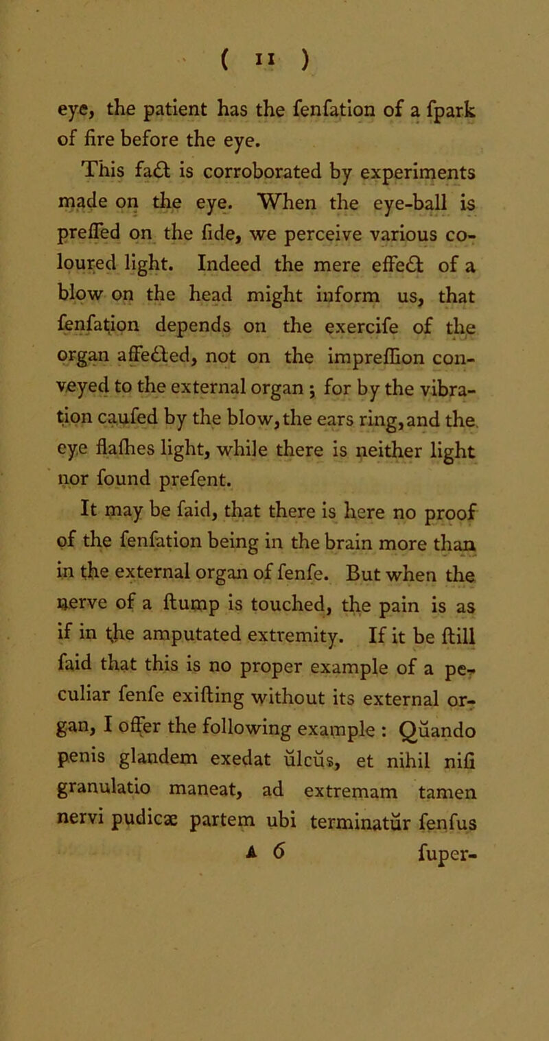 eye, the patient has the fenfation of a fpark of fire before the eye. This fadl is corroborated by experiments made on the eye. When the eye-ball is preffed on the fide, we perceive various co- loured light. Indeed the mere effedt of a blow on the head might inform us, that fenfation depends on the exercife of the organ affedled, not on the impreffion con- veyed to the external organ ; for by the vibra- tion caufed by the blow, the ears ring, and the. eye flafhes light, while there is neither light nor found prefent. It may be faid, that there is here no proof of the fenfation being in the brain more than in the external organ of fenfe. But when the nerve of a flump is touched, the pain is as if in t;he amputated extremity. If it be Hill faid that this is no proper example of a pe- culiar fenfe exifting without its external or- gan, I offer the following example : Quando penis glandem exedat ulcus, et nihil nifi granulatio maneat, ad extremam tamen nervi pudicae partem ubi terminatur fenfus A 6 fuper-