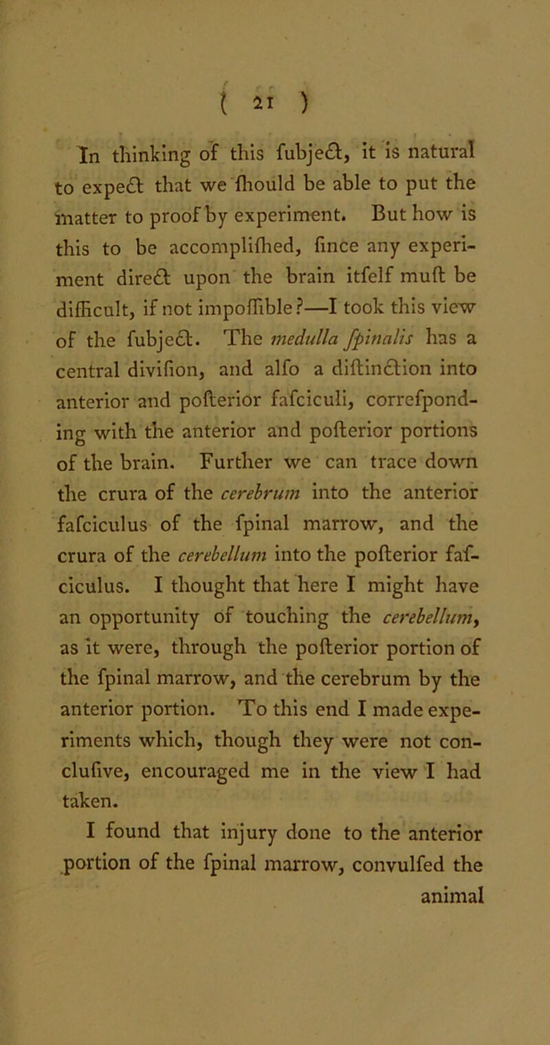 In thinking of this fubjedb, it is natural to expedb that we fhould be able to put the matter to proof by experiment. But how is this to be accompliffied, fince any experi- ment direct upon the brain itfelf muft be difficult, if not impoffible?—I took this view of the fubjecb. The medulla fpinalis has a central divifion, and alfo a diftindbion into anterior and pofterior fafciculi, correfpond- ing with the anterior and pofterior portions of the brain. Further we can trace down the crura of the cerebrum into the anterior fafciculus of the fpinal marrow, and the crura of the cerebellum into the pofterior faf- ciculus. I thought that here I might have an opportunity of touching the cerebellum, as it were, through the pofterior portion of the fpinal marrow, and the cerebrum by the anterior portion. To this end I made expe- riments which, though they were not con- clufive, encouraged me in the view I had taken. I found that injury done to the anterior portion of the fpinal marrow, convulfed the animal