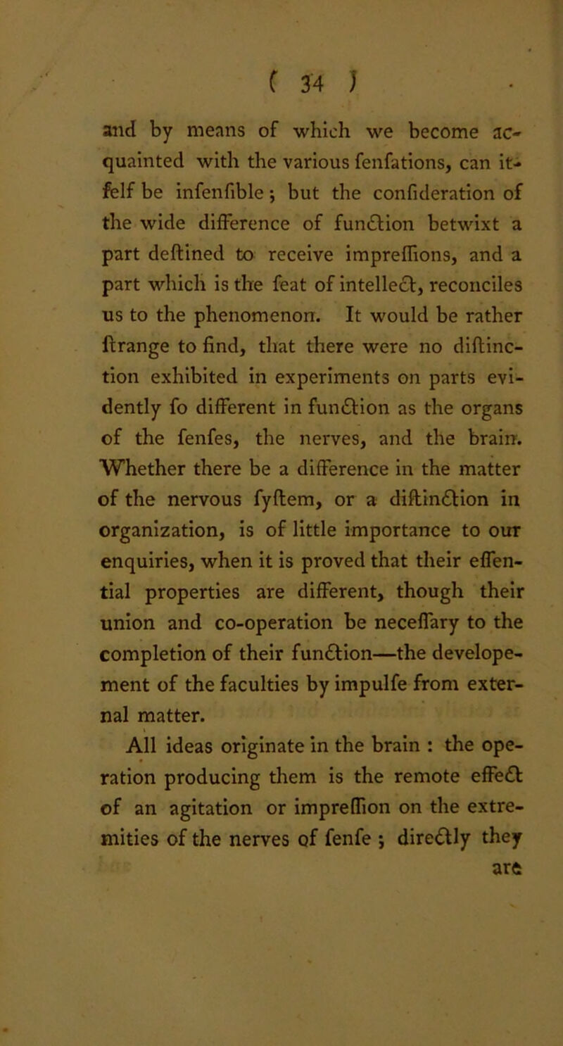 and by means of which we become ac- quainted with the various fenfations, can it- felf be infenfible ; but the confideration of the wide difference of fun&ion betwixt a part deftined to receive impreffions, and a part which is the feat of intellect, reconciles us to the phenomenon. It would be rather ftrange to find, that there were no diftinc- tion exhibited in experiments on parts evi- dently fo different in function as the organs of the fenfes, the nerves, and the brain. Whether there be a difference in the matter of the nervous fyftem, or a diftin&ion in organization, is of little importance to our enquiries, when it is proved that their effen- tial properties are different, though their union and co-operation be neceffary to the completion of their function—the develope- ment of the faculties by impulfe from exter- nal matter. All ideas originate in the brain : the ope- ration producing them is the remote effect of an agitation or imprefTion on the extre- mities of the nerves of fenfe ; dire&ly they arc