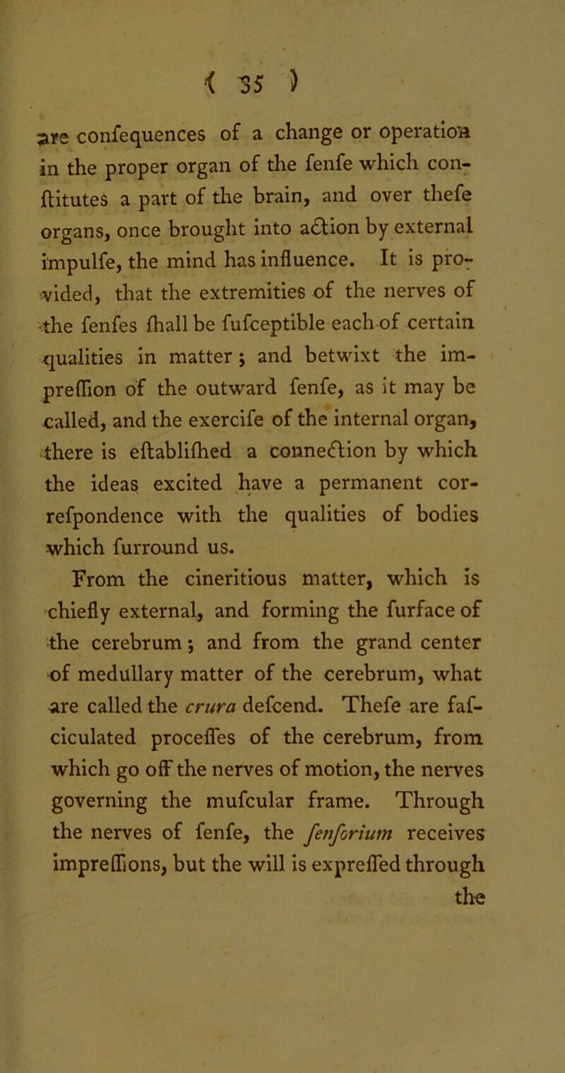 are confequences of a change or operation in the proper organ of the fenfe which con- ftitutes a part of the brain, and over thefe organs, once brought into a&ion by external i'mpulfe, the mind has influence. It is pro- vided, that the extremities of the nerves of •the fenfes {hall be fufceptible each of certain qualities in matter; and betwixt the im- preflion of the outward fenfe, as it may be called, and the exercife of the internal organ, there is eftablilhed a connection by which the ideas excited have a permanent cor- refpondence with the qualities of bodies which furround us. From the cineritious matter, which is chiefly external, and forming the furface of the cerebrum *, and from the grand center of medullary matter of the cerebrum, what are called tire crura defcend. Thefe are faf- ciculated procefles of the cerebrum, from which go off the nerves of motion, the nerves governing the mufcular frame. Through the nerves of fenfe, the fenforiutn receives impreflions, but the will is exprefled through the