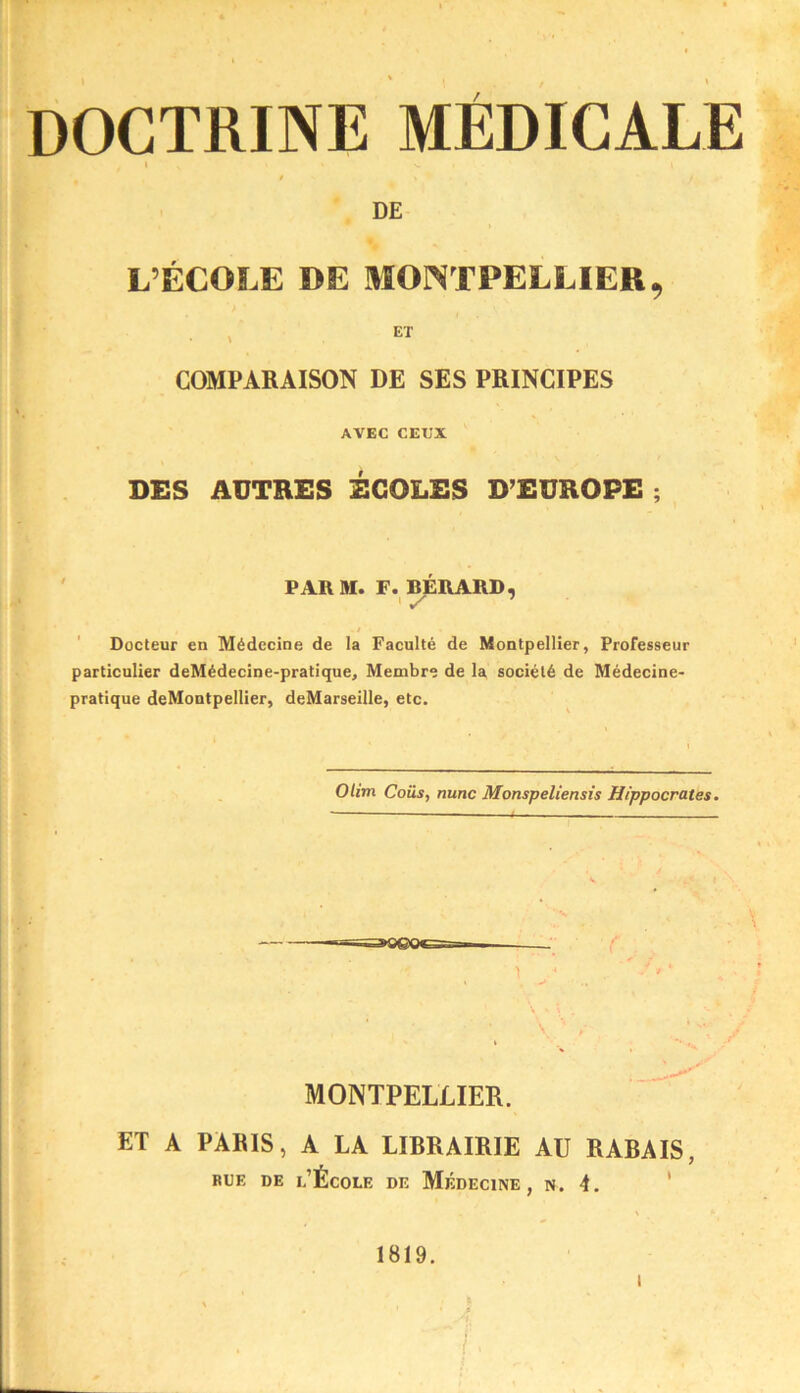 DOCTRINE MÉDICALE I f DE L’ÉCOLE DE MONTPELLIER, , ET COMPARAISON DE SES PRINCIPES AVEC CEUX DES AUTRES ÉCOLES D’EUROPE ; PARAI. F. BÉRARD, / Docteur en Alédecine de la Faculté de Montpellier, Professeur particulier deMédecine-pralique, Membre de la société de Médecine- pratique deMontpellier, deMarseille, etc. Olim Coiis, nunc Monspeliensis Hippocrates. MONTPELLIER. ET A PARIS, A LA LIRRAIRIE AU RABAIS, BUE DE l’École de Médecine, n. 4. ‘ 1819. I