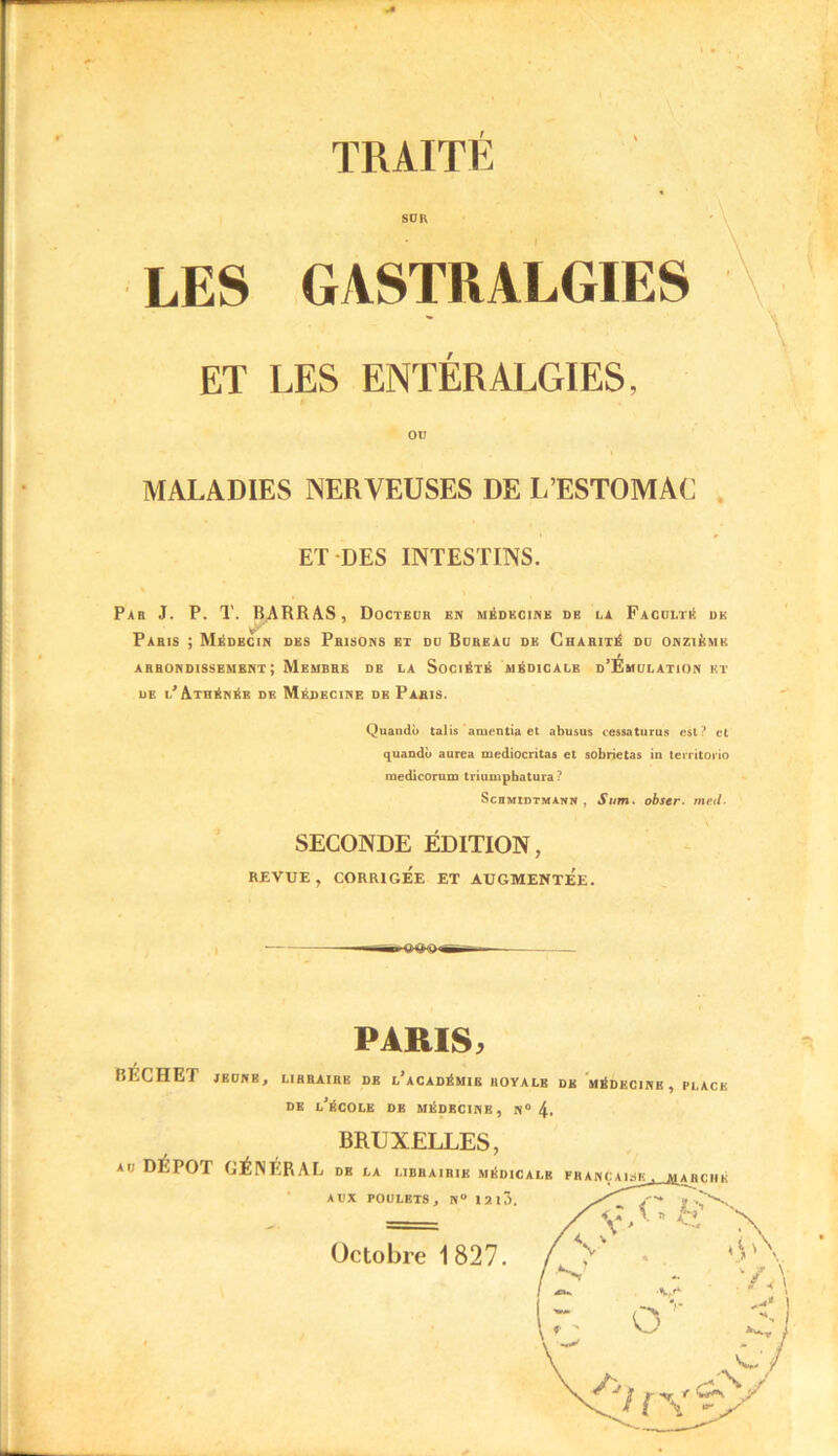 TRAITÉ LES SDK GASTRALGIES ET LES ENTÉRALGIES, OU MALADIES NERVEUSES DE L’ESTOMAC ET DES INTESTINS. Par J. P. T. BARRAS, Docteur en médecine de la Faculté de Paris ; Médecin des Prisons et du Bureau de Charité du onzième arrondissement; Membre de la Société médicale d’Émulation et de l’Athénée de Médecine de Paris. Quando talis amentia et abusus cessaturus est ? et quandù aurea mediocritas et sobrietas iu territorio medicorum triuinpbatura ? Schmidtmann , Sum. obser. med. SECONDE ÉDITION, REVUE, CORRIGEE ET AUGMENTEE. PARIS, BKCHET JEUNE, LIBRAIRE DR l’aCADÉMIE ROYALE DK MÉDECINE, BLACK DE L’ÉCOLE DE MÉDECINE, N° 4. BRUXELLES, au DÉPÔT GÉNFRAL de la libbaihik médicalb française, mabché AUX POULETS, N“ 12l3. Octobre 1827.