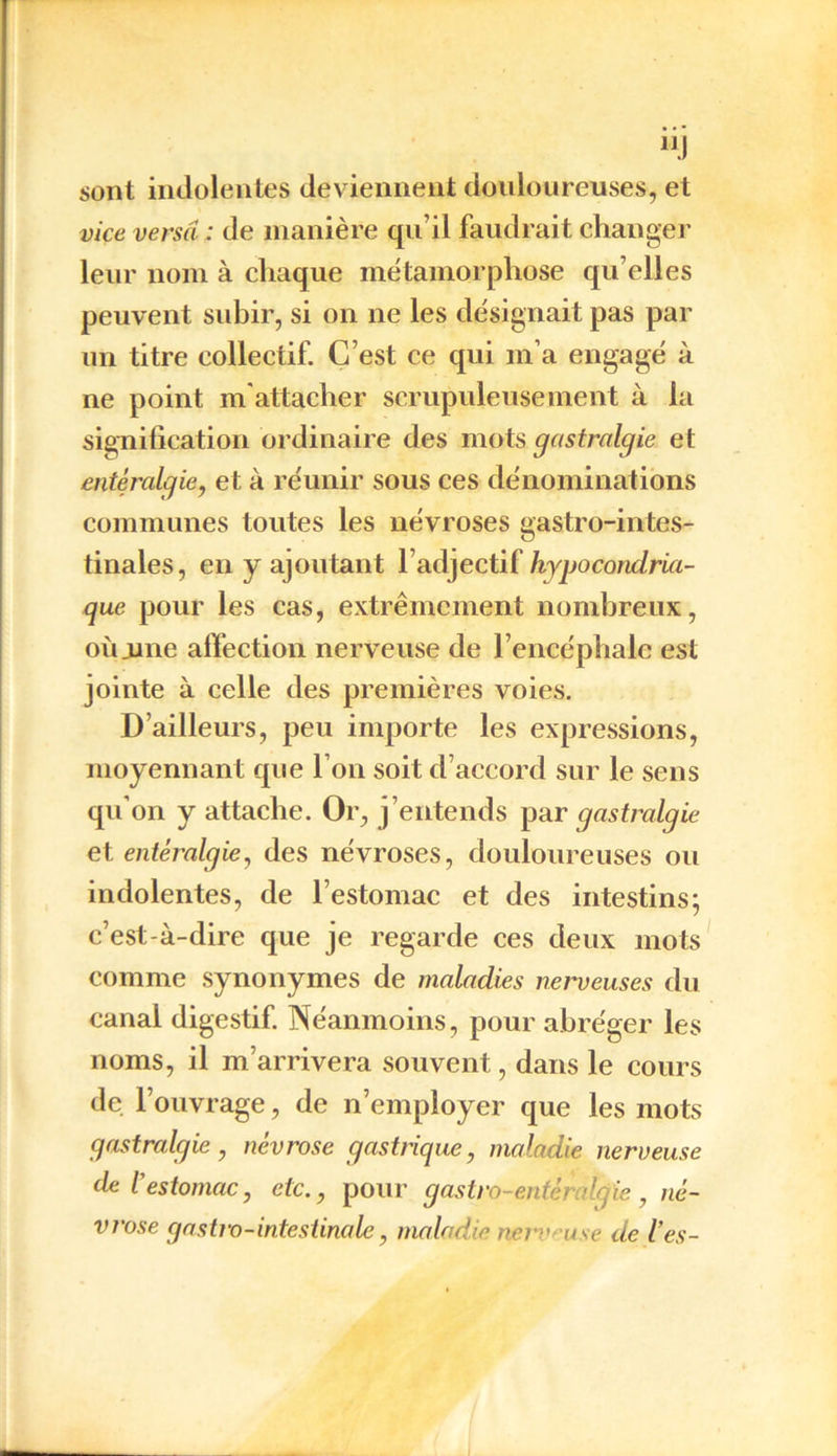 sont indolentes deviennent douloureuses, et vice versa : de manière qu’il faudrait changer leur nom à chaque métamorphose qu’elles peuvent subir, si on ne les désignait pas par un titre collectif. C’est ce qui m’a engagé à ne point m attacher scrupuleusement à la signification ordinaire des mots gastralgie et entéralgie, et à réunir sous ces dénominations communes toutes les névroses gastro-intes- tinales, en y ajoutant l’adjectif hypocondria- que pour les cas, extrêmement nombreux, où .une affection nerveuse de l’encéphale est jointe à celle des premières voies. D’ailleurs, peu importe les expressions, moyennant que l’on soit d’accord sur le sens qu’on y attache. Or, j’entends par gastralgie et entéralgie, des névroses, douloureuses ou indolentes, de l’estomac et des intestins; c’est-à-dire que je regarde ces deux mots comme synonymes de maladies nerveuses du canal digestif. Néanmoins, pour abréger les noms, il m’arrivera souvent, dans le cours de l’ouvrage, de n’employer que les mots gastralgie, névrose gastrique, maladie nerveuse de iestomac, etc., pour gastro-entéralgie, né- vrose gastro-intestinale, maladie nen* use de l’es-