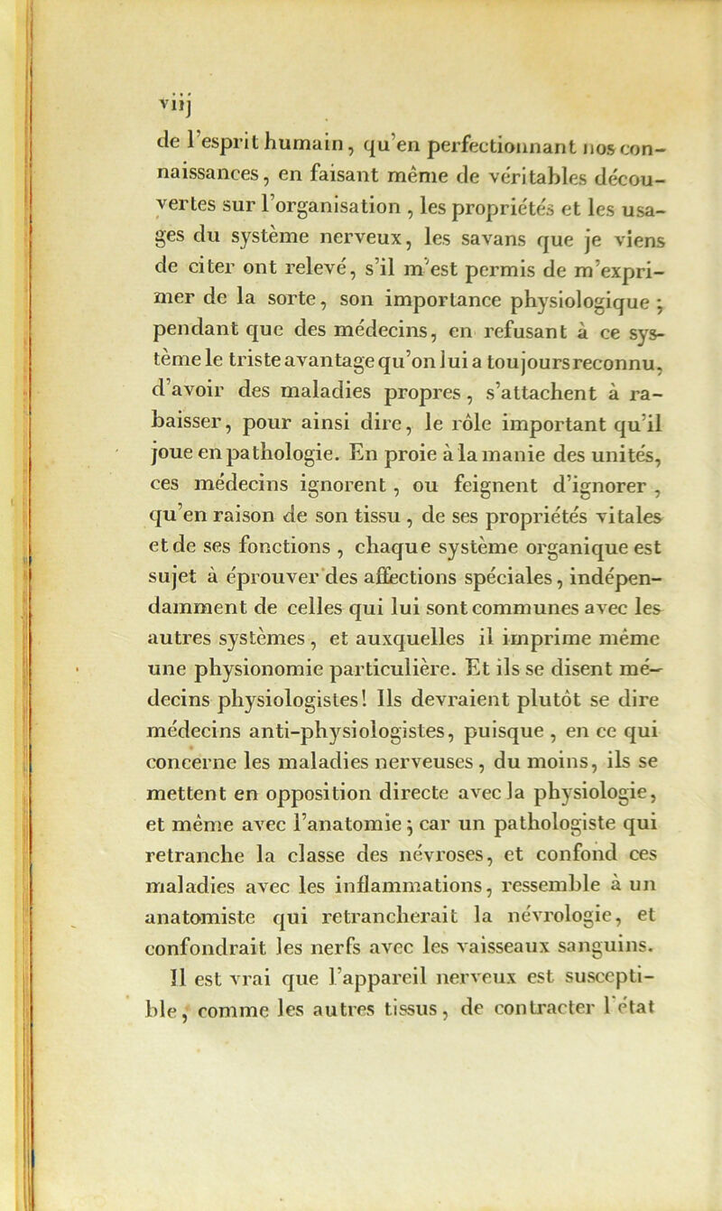 tic 1 espril humain , qu en perfectionnant nos con- naissances, en faisant même de véritables décou- vertes sur l’organisation , les propriétés et les usa- ges du système nerveux, les savans que je viens de citer ont relevé, s’il m'est permis de m’expri- mer de la sorte, son importance physiologique *, pendant que des médecins, en refusant à ce sys- tème le triste avantage qu’on lui a toujours reconnu, d’avoir des maladies propres, s’attachent à ra- baisser, pour ainsi dire, le rôle important qu’il joue en pathologie. En proie à la manie des unités, ces médecins ignorent, ou feignent d’ignorer , qu en raison de son tissu , de ses propriétés vitales et de ses fonctions , chaque système organique est sujet à éprouver des affections spéciales, indépen- damment de celles qui lui sont communes avec les autres systèmes , et auxquelles il imprime même une physionomie particulière. Et ils se disent mé- decins physiologistes! Ils devraient plutôt se dire médecins anti-physiologistes, puisque , en ce qui concerne les maladies nerveuses, du moins, ils se mettent en opposition directe avec la physiologie, et même avec l’anatomie j car un pathologiste qui retranche la classe des névroses, et confond ces maladies avec les inflammations, ressemble à un anatomiste qui retrancherait la névrologie, et confondrait les nerfs avec les vaisseaux sanguins. 11 est vrai que l’appareil nerveux est suscepti- ble, comme les autres tissus, de contracter l'état