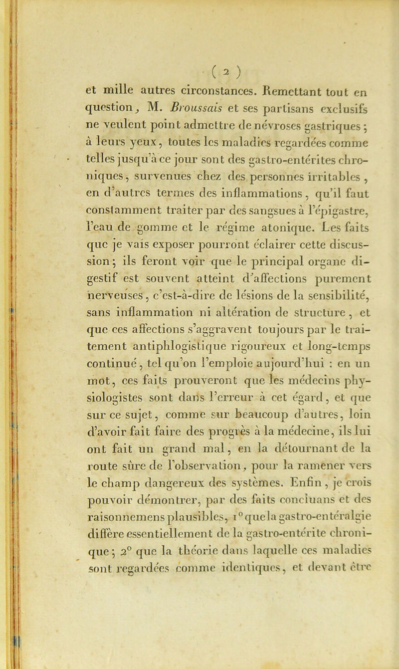 et mille autres circonstances. Remettant tout en question ^ M. Broussais et ses partisans exclusifs ne veulent point admettre de névroses gastriques \ à leurs yeux, toutes les maladies regardées comme telles jusqu’à ce jour sont des gastro-entérites chro- niques , survenues chez des personnes irritables , en d’autres termes des inflammations, qu’il faut constamment traiter par des sangsues à l’épigastre, l’eau de gomme et le régime atonique. Les faits que je vais exposer pourront éclairer cette discus- sion \ ils feront voir que le principal organe di- gestif est souvent atteint d’affections purement nerveuses, c’est-à-dire de lésions de la sensibilité, sans inflammation ni altération de structure , et que ces affections s’aggravent toujours par le trai- tement antiphlogistique rigoureux et long-temps continué, tel qu’on l’emploie aujourd’hui : en un mot, ces faits prouveront que les médecins phy- siologistes sont dans l’erreur à cet égard, et que sur ce sujet, comme sur beaucoup d’autres, loin d’avoir fait faire des progrès à la médecine, ils lui ont fait un grand mal, en la détournant de la route sûre de l’observation , pour la ramener vers le champ dangereux des systèmes. Enfin , je crois pouvoir démontrer, par des faits conciuans et des raisonnemens plausibles, i0 quela gastro-entéralgie diffère essentiellement de la gastro-entérite chroni- que \ 2° que la théorie dans laquelle ces maladies sont regardées comme identiques, et devant être