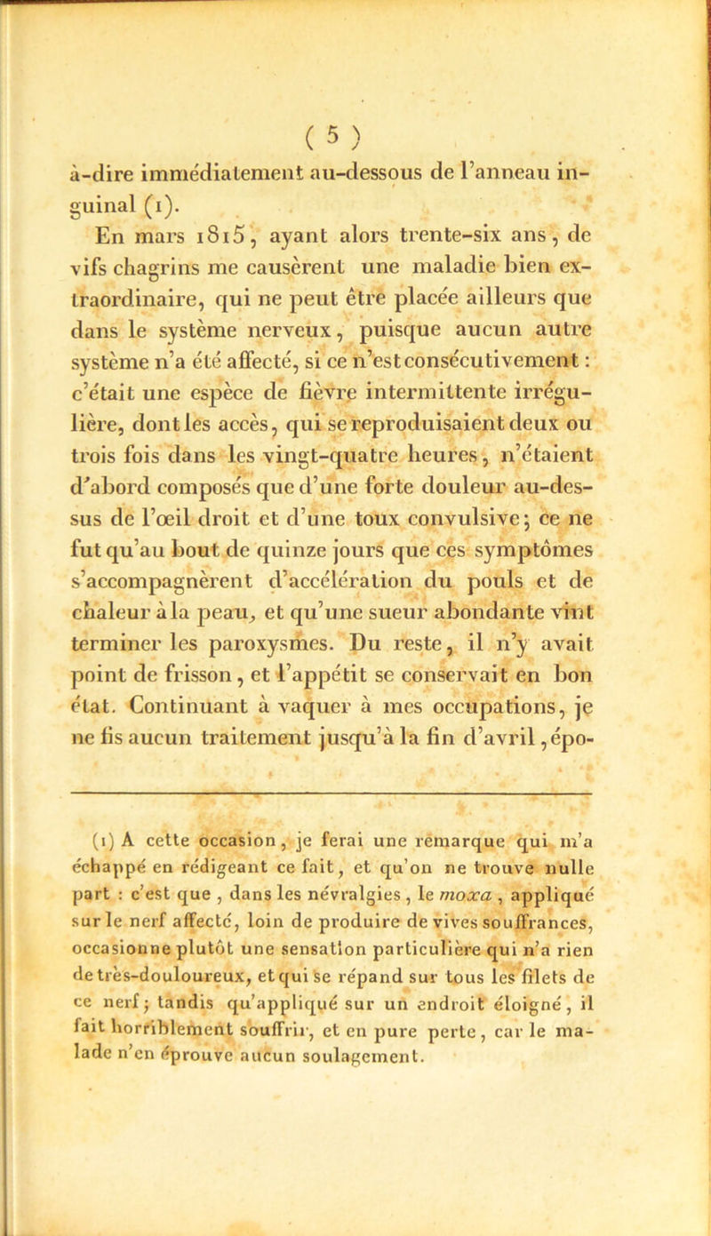 à-dire immédiatement au-dessous de l’anneau in- guinal (i). En mars i8i5, ayant alors trente-six ans, de vifs chagrins me causèrent une maladie bien ex- traordinaire, qui ne peut être placée ailleurs que dans le système nerveux, puisque aucun autre système n’a été affecté, si ce n’est consécutivement : c’était une espèce de fièvre intermittente irrégu- lière, dont les accès, qui se reproduisaient deux ou trois fois dans les vingt-quatre heures, n’étaient d'abord composés que d’une forte douleur au-des- sus de l’œil droit et d’une toux convulsive; ce ne fut qu’au bout de quinze jours que ces symptômes s’accompagnèrent d’accélération du pouls et de chaleur à la peau, et qu’une sueur abondante vint terminer les paroxysmes. Du reste, il n’y avait point de frisson, et l’appétit se conservait en bon état. Continuant à vaquer à mes occupations, je ne fis aucun traitement jusqu’à la fin d’avril ,épo- (i) A cette occasion, je ferai une remarque qui m’a échappé en rédigeant ce fait, et qu’on ne trouve nulle part : c’est que , dans les névralgies , le moxa , appliqué sur le nerf affecté, loin de produire de vives souffrances, occasionne plutôt une sensation particulière qui n’a rien de très-douloureux, et qui se répand sur tous les filets de ce nerf ; tandis qu’appliqué sur un endroit éloigné, il lait horriblement souffrir, et en pure perte, car le ma- lade n’en éprouve aucun soulagement.