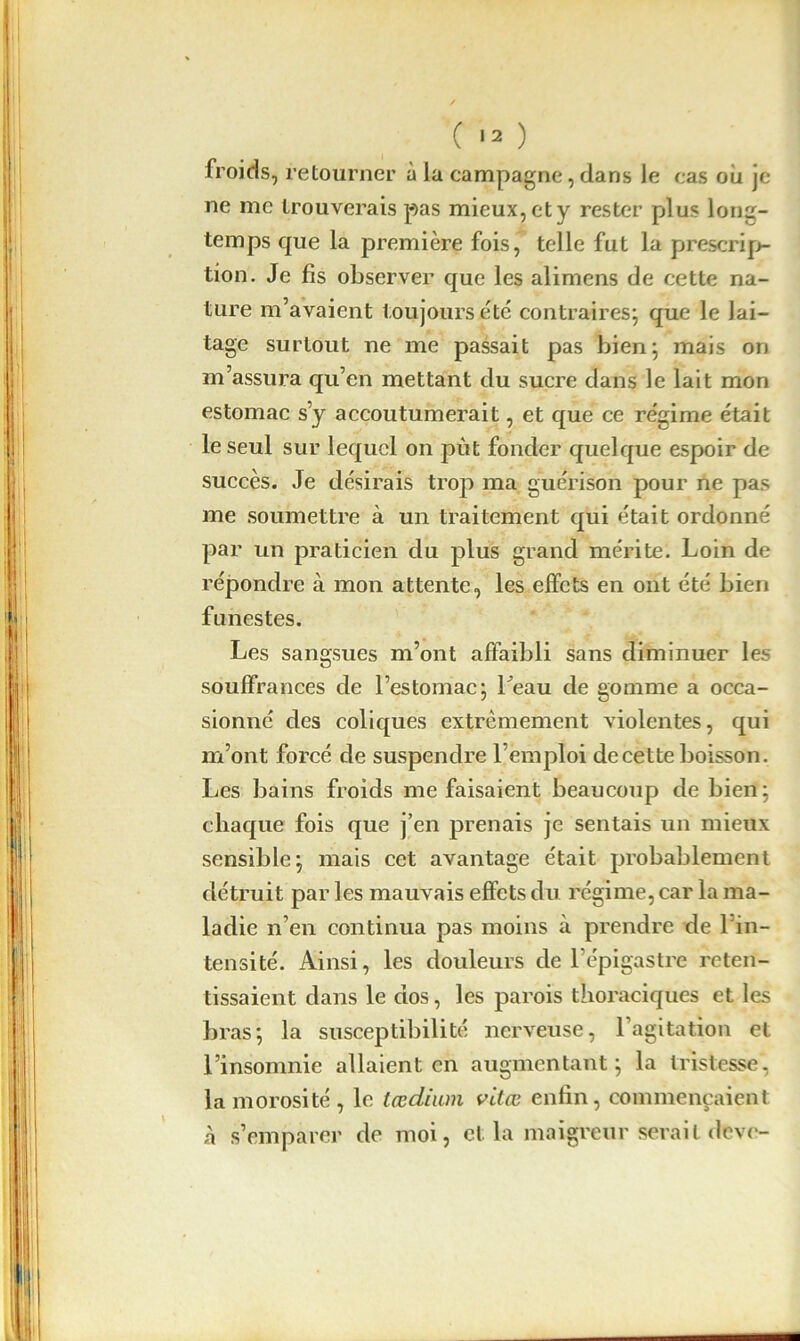 froids, retourner à la campagne, dans le cas ou je ne me trouverais pas mieux, et y rester plus long- temps que la première fois, telle fut la prescrip- tion. Je fis observer que les alimens de cette na- ture m’avaient toujours etc contraires; que le lai- tage surtout ne me passait pas bien; mais on m’assura qu’en mettant du sucre dans le lait mon estomac s’y accoutumerait, et que ce régime était le seul sur lequel on put fonder quelque espoir de succès. Je désirais trop ma guérison pour ne pas me soumettre à un traitement qui était ordonné par un praticien du plus grand mérite. Loin de répondre à mon attente, les effets en ont été bien funestes. Les sangsues m’ont affaibli sans diminuer les souffrances de l’estomac; 1 eau de gomme a occa- sionné des coliques extrêmement violentes, qui m’ont forcé de suspendre l’emploi de cette boisson. Les bains froids me faisaient beaucoup de bien; chaque fois que j’en prenais je sentais un mieux sensible; mais cet avantage était probablement détruit par les mauvais effets du régime, car la ma- ladie n’en continua pas moins à prendre de 1 in- tensité. Ainsi, les douleurs de l’épigastre reten- tissaient dans le dos, les parois thoraciques et les bras; la susceptibilité nerveuse, l’agitation et l’insomnie allaient en augmentant; la tristesse, la morosité , le tædium vdæ enfin, commençaient à s’emparer de moi, et la maigreur serait deve-