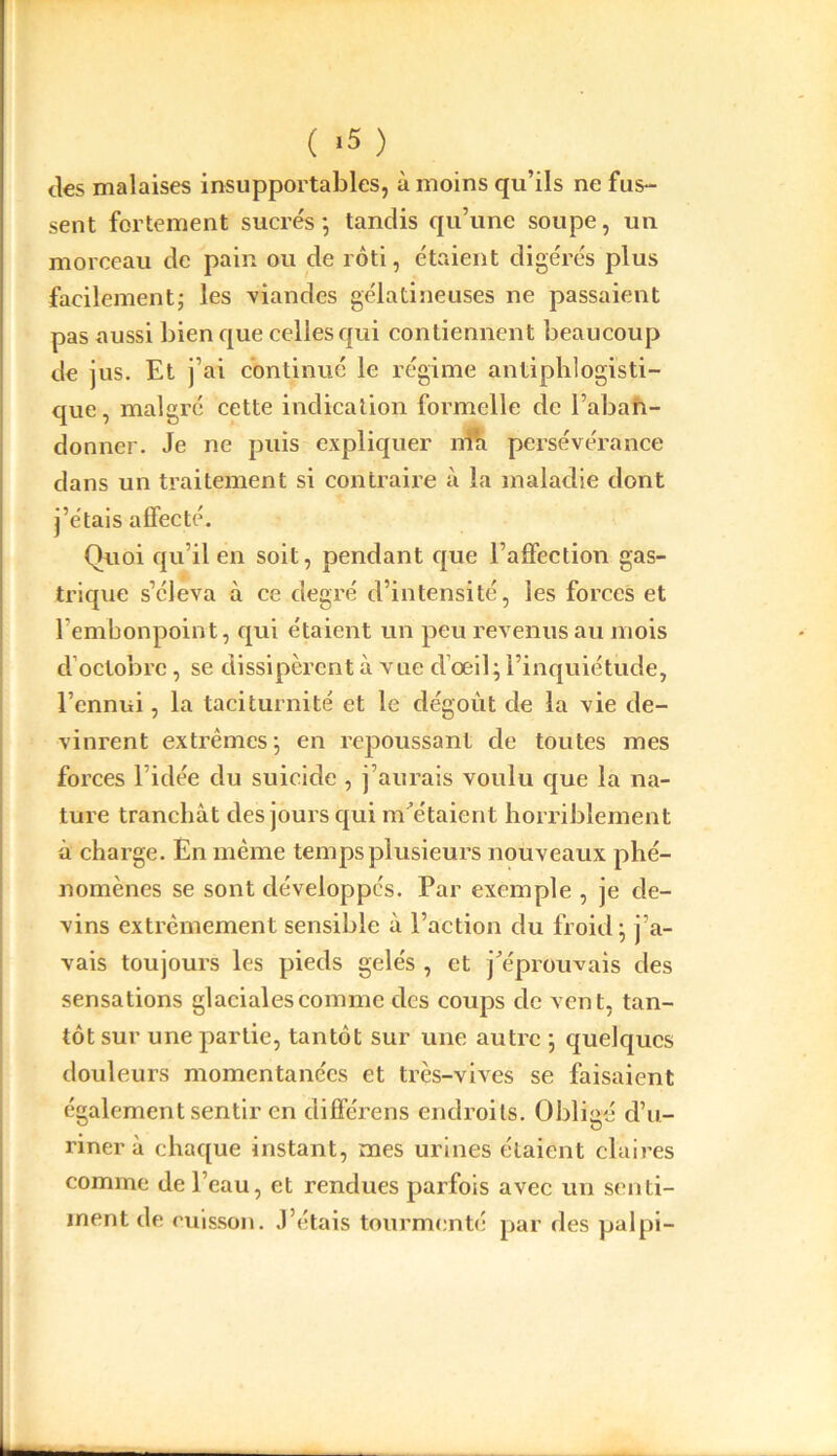 ( >5 ) des malaises insupportables, à moins qu’ils ne fas- sent fortement sucrés*, tandis qu’une soupe, un morceau de pain ou de rôti, étaient digérés plus facilement; les viandes gélatineuses ne passaient pas aussi bien que celles qui contiennent beaucoup de jus. Et j’ai continué le régime antiphlogisti- que, malgré cette indication formelle de l’aban- donner. Je ne puis expliquer nia persévérance dans un traitement si contraire à la maladie dont j’étais affecté. Quoi qu’il en soit, pendant que l’affection gas- trique s’éleva à ce degré d’intensité, les forces et l’embonpoint, qui étaient un peu revenus au mois d octobre, se dissipèrent à xrue d’œil; l’inquiétude, l’ennui, la taciturnité et le dégoût de la vie de- vinrent extrêmes; en repoussant de toutes mes forces l’idée du suicide , j’aurais voulu que la na- ture tranchât des jours qui m'étaient horriblement à charge. En même temps plusieurs nouveaux phé- nomènes se sont développés. Par exemple , je de- vins extrêmement sensible à l’action du froid; j’a- vais toujours les pieds gelés , et j'éprouvais des sensations glaciales comme des coups de vent, tan- tôt sur une partie, tantôt sur une autre ; quelques douleurs momentanées et très-vives se faisaient également sentir en différens endroits. Obligé d’u- riner à chaque instant, mes urines étaient claires comme de l’eau, et rendues parfois avec un senti- ment de cuisson. J’étais tourmenté par des palpi-