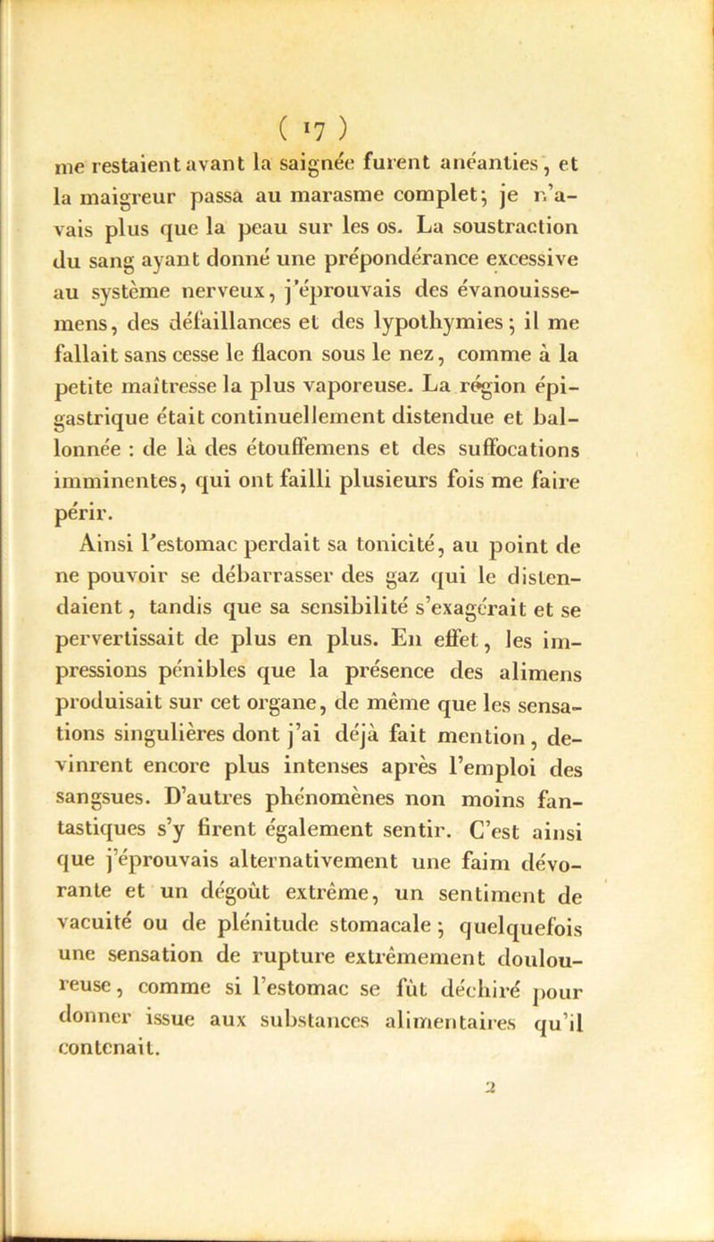 me restaient avant la saignée furent anéanties, et la maigreur passa au marasme complet; je n’a- vais plus que la peau sur les os. La soustraction du sang ayant donné une prépondérance excessive au système nerveux, j’éprouvais des évanouisse- mens, des défaillances et des lypothymies ; il me fallait sans cesse le flacon sous le nez, comme à la petite maîtresse la plus vaporeuse. La région épi- gastrique était continuellement distendue et bal- lonnée : de là des étouffemens et des suffocations imminentes, qui ont failli plusieurs fois me faire périr. Ainsi l'estomac perdait sa tonicité, au point de ne pouvoir se débarrasser des gaz qui le disten- daient , tandis que sa sensibilité s’exagérait et se pervertissait de plus en plus. En effet, les im- pressions pénibles que la présence des alimens produisait sur cet organe, de même que les sensa- tions singulières dont j’ai déjà fait mention, de- vinrent encore plus intenses après l’emploi des sangsues. D’autres phénomènes non moins fan- tastiques s’y firent également sentir. C’est ainsi que j’éprouvais alternativement une faim dévo- rante et un dégoût extrême, un sentiment de vacuité ou de plénitude stomacale ; quelquefois une sensation de rupture extrêmement doulou- reuse, comme si l’estomac se fût déchiré pour donner issue aux substances alimentaires qu’il contenait. u