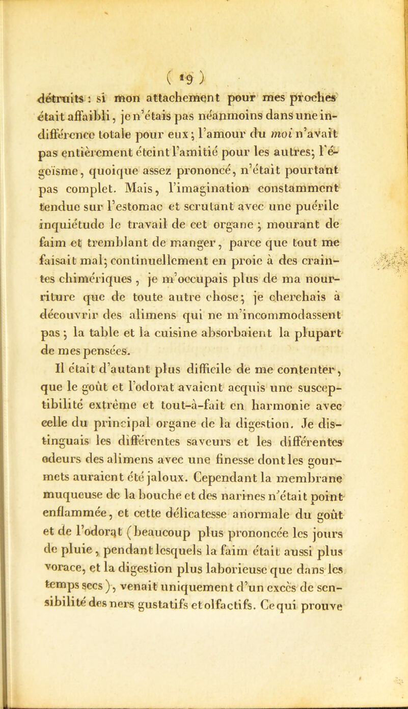 ( *9 ) détruits : si mon attachement pour mes proches était affaibli, je n’étais pas néanmoins dans une in- différence totale pour eux; l’amour du moi n’avait pas entièrement éteint l’amitié pour les autres; l'é- goïsme, quoique assez prononcé, n’était pourtant pas complet. Mais, l’imagination constamment tendue sur l’estomac et scrutant avec une puérile inquiétude le travail de cet organe ; mourant de faim et tremblant de manger, parce que tout me faisait mal; continuellement en proie à des crain- tes chimériques , je m’occupais plus de ma nour- riture que de toute autre chose; je cherchais à découvrir des alimens qui ne m’incommodassent pas ; la table et la cuisine absorbaient la plupart de mes pensées. Il était d’autant plus difficile de me contenter, que le goût et l’odorat avaient acquis une suscep- tibilité extrême et tout-à-fait en harmonie avec celle du principal organe de la digestion. Je dis- tinguais les différentes saveurs et les différentes odeurs des alimens avec une finesse dont les gour- mets auraient été jaloux. Cependant la membrane muqueuse de la bouche et des narines n’était point enflammée, et cette délicatesse anormale du goût et de l’odorqt (beaucoup plus prononcée les jours de pluie, pendant lesquels la faim était aussi plus vorace, et la digestion plus laborieuse que dans lc.s temps secs), venait uniquement d’un excès de sen- sibilité desners gustatifsetolfactifs. Cequi prouve