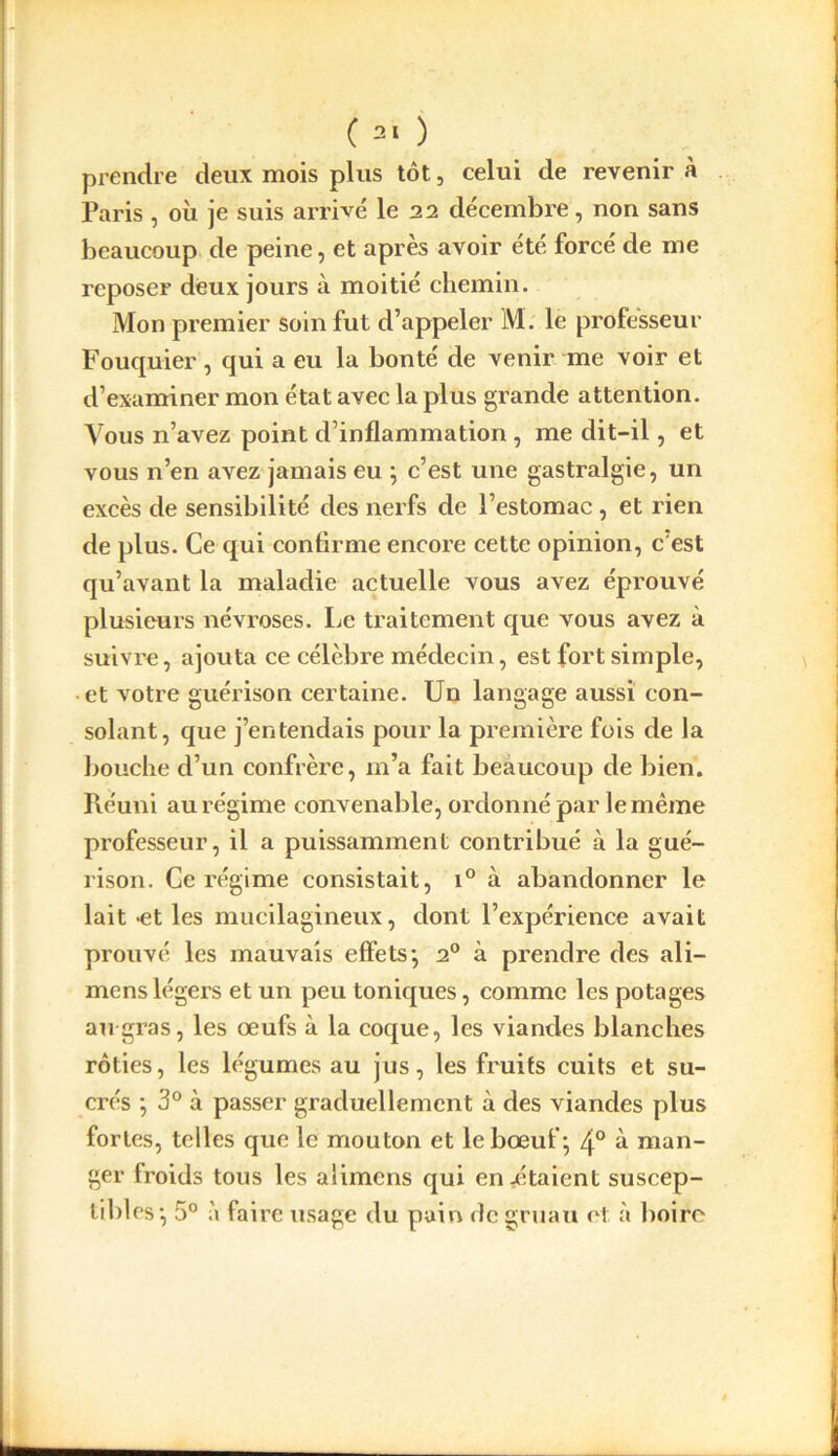 prendre deux mois plus tôt, celui de revenir à Paris , où je suis arrivé le 22 décembre, non sans beaucoup de peine, et après avoir été forcé de me reposer deux jours à moitié chemin. Mon premier soin fut d’appeler M. le professeur Fouquier, qui a eu la bonté de venir me voir et d’examiner mon état avec la plus grande attention. Vous n’avez point d’inflammation , me dit-il, et vous n’en avez jamais eu ; c’est une gastralgie, un excès de sensibilité des nerfs de l’estomac, et rien de plus. Ce qui confirme encore cette opinion, c'est qu’avant la maladie actuelle vous avez éprouvé plusieurs névroses. Le traitement que vous avez à suivre, ajouta ce célèbre médecin, est fort simple, et votre guérison certaine. Un langage aussi con- solant, que j’entendais pour la première fois de la bouche d’un confrère, m’a fait beaucoup de bien. Réuni au régime convenable, ordonné par le même professeur, il a puissamment contribué à la gué- rison. Ce régime consistait, i° à abandonner le lait -et les mucilagineux, dont l’expérience avait prouvé les mauvais effets*, 20 à prendre des ali— mens légers et un peu toniques, comme les potages au gras, les œufs à la coque, les viandes blanches rôties, les légumes au jus, les fruits cuits et su- crés ; 3° à passer graduellement à des viandes plus fortes, telles que le mouton et le bœuf ; 4° à man- ger froids tous les aiimens qui entêtaient suscep- tibles*, 5° à faire usage du pain de gruau et à boire