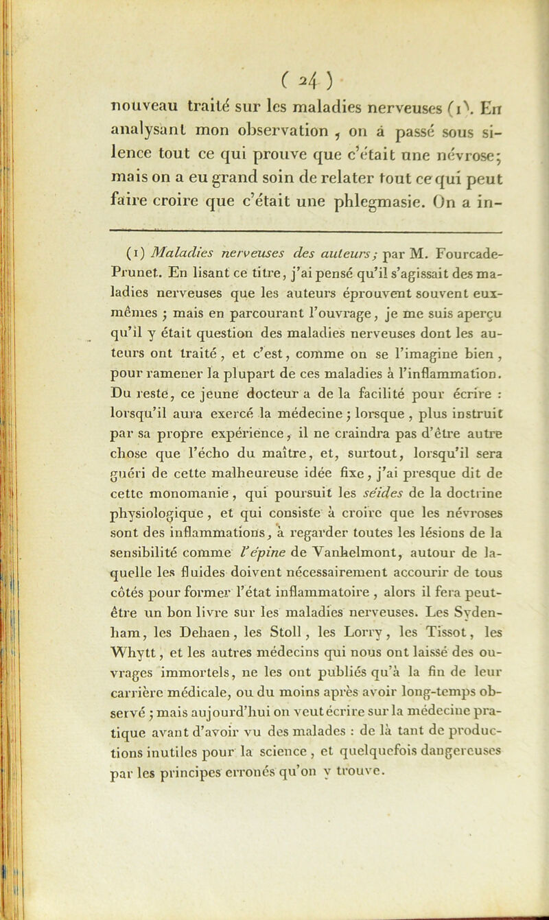 ( (i) 2i ) nouveau traité sur les maladies nerveuses (i\ En analysant mon observation , on à passé sous si- lence tout ce qui prouve que c’était une névrose; mais on a eu grand soin de relater tout ce qui peut faire croire que c’était une phlegmasie. On a in- (i) Maladies nerveuses des auteurs; par M. Fourcade- Prunet. En lisant ce titre, j’ai pensé qu’il s’agissait des ma- ladies nerveuses que les auteurs éprouvent souvent eux- mêmes ; mais en parcourant l’ouvrage, je me suis aperçu qu’il y était question des maladies nerveuses dont les au- teurs ont traité, et c’est, comme on se l’imagine bien, pour ramener la plupart de ces maladies à l’inflammation. Du reste, ce jeune docteur a delà facilité pour écrire : lorsqu’il aura exercé la médecine ; lorsque , plus instruit par sa propre expérience, il ne craindra pas d’être autre chose que l’écho du maître, et, surtout, lorsqu’il sera guéri de cette malheureuse idée fixe, j’ai presque dit de cette monomanie, qui poursuit les séides de la doctrine physiologique, et qui consiste à croire que les névroses sont des inflammations, à regarder toutes les lésions de la sensibilité comme Vépine de Vanhelmont, autour de la- quelle les fluides doivent nécessairement accourir de tous côtés pour former' l’état inflammatoire , alors il fera peut- être un bon livre sur les maladies nerveuses. Les Syden- ham, les Dehaen, les Stoll, les Lorry, les Tissot, les Whytt, et les autres médecins qui nous ont laissé des ou- vrages immortels, ne les ont publiés qu’à la fin de leur carrière médicale, ou du moins après avoir long-temps ob- servé j mais aujourd’hui on veutécrire surla médecine pra- tique avant d’avoir vu des malades : de là tant de produc- tions inutiles pour la science , et quelquefois dangereuses par les principes erronés qu’on y trouve.