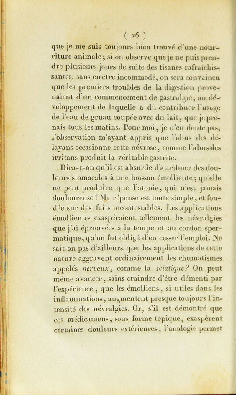 que je me suis toujours bien trouvé d une nour- riture animale -, si on observe que je ne puis pren- dre plusieurs jours de suite des tisanes rafraîchis- santes, sans en être incommodé, on sera convaincu que les premiers troubles de la digestion prove- naient d’un commencement de gastralgie, au dé- veloppement de laquelle a clû contribuer 1 usage de l’eau de gruau coupée avec du lait, que je pre- nais tous les matins. Pour moi, je n’en doute pas, l’observation m’ayant appris que l'abus des dé- layans occasionne cette névrose, comme l'abus des irritons produit la véritable gastrite. Dira-t-on qu’il est absurde d'attribuer des dou- leurs stomacales à une boisson émolliente -, qu'elle ne peut produire que l’atonie, qui n est jamais douloureuse ? Ma réponse est toute simple , et fon- dée sur des faits incontestables. Les applications émollientes exaspéraient tellement les névralgies que j’ai éprouvées à la tempe et au cordon sper- matique, qu’on fut obligé d’en cesser l’emploi. ?Se sait-on pas d’ailleurs que les applications de cette nature aggravent ordinairement les rhumatismes appelés nerveux y comme la sciatique? On peut même avancer, sains craindre d’être démenti par l’expérience , que les émolliens, si utiles dans les inflammations, augmentent presque toujours 1 in- tensité des névralgies. Or, s’il est démontré que ces médicamens, sous forme topique, exaspèrent certaines douleurs extérieures , l’analogie permet