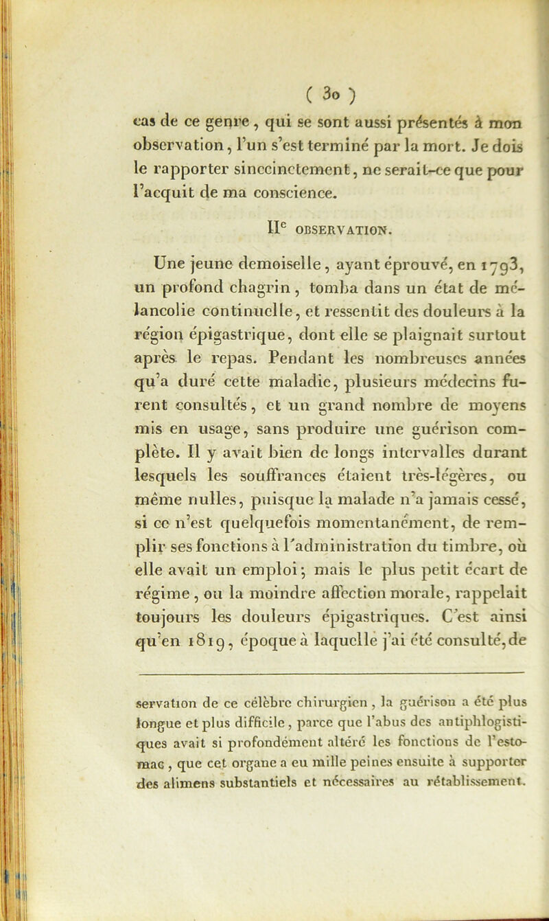 cas de ce genre, qui se sont aussi présentés à mon observation, l’un s’est terminé par la mort. Je dois le rapporter sinccinctemcnt, ne serait-ce que pour l’acquit de ma conscience. IIe OBSERVATION. Une jeune demoiselle, ayant éprouvé, en i yg3, un profond chagrin, tomba dans un état de mé- lancolie continuelle, et ressentit des douleurs à la région épigastrique, dont elle se plaignait surtout après le repas. Pendant les nombreuses années qu’a duré cette maladie, plusieurs médecins fu- rent consultés, et un grand nombre de moyens mis en usage, sans produire une guérison com- plète. Il y avait bien de longs intervalles durant lesquels les souffrances étaient très-légères, ou même nulles, puisque la malade n’a jamais cessé, si ce n’est quelquefois momentanément, de rem- plir ses fonctions à l'administration du timbre, où elle avait un emploi*, mais le plus petit écart de régime , ou la moindre affection morale, rappelait toujours les douleurs épigastriques. C est ainsi qu’en 181g, époque à laquelle j’ai été consulté,de servation de ce célèbre chirurgien , la guérison a etc plus longue et plus difficile , parce que l’abus des antiphlogisti- ques avait si profondément altéré les fonctions de l’esto- maG , que cet organe a eu mille peines ensuite à supporter des alimens substantiels et nécessaires au rétablissement.