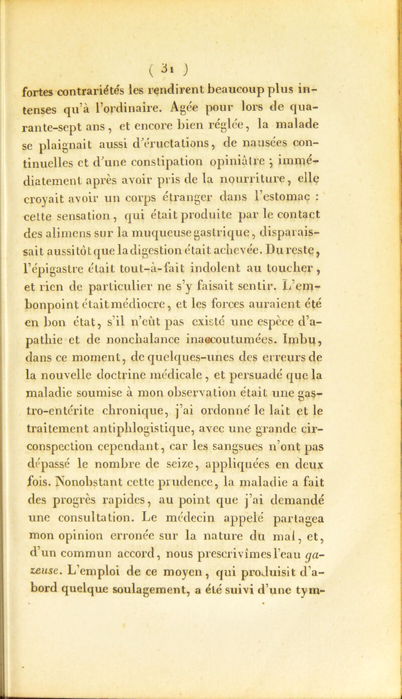 ( 3» ) fortes contrariétés les rendirent beaucoup plus in- tenses qu’à l’ordinaire. Agée pour lors de qua- rante-sept ans, et encore bien réglée, la malade se plaignait aussi d'éructations, de nausées con- tinuelles et d'une constipation opiniâtre } immé- diatement après avoir pris de la nourriture, elle croyait avoir un corps étranger dans l’estomac : cette sensation, qui était produite par le contact des alimcns sur la muqueuse gastrique, disparais- sait aussitôt que la digestion était achevée. Du reste, l’épigastre était tout-à-fait indolent au toucher, et rien de particulier ne s’y faisait sentir. L’em- bonpoint étaitmédiocre, et les forces auraient été en bon état, s’il n’eût pas existé une espece d’a- pathie et de nonchalance inaacoutumées. Imbu, dans ce moment, de quelques-unes des erreurs de la nouvelle doctrine médicale , et persuadé que la maladie soumise à mon observation était une gas- tro-entérite chronique, j’ai ordonne' le lait et le traitement antiphlogistique, avec une grande cir- conspection cependant, car les sangsues n’ont pas dépassé le nombre de seize, appliquées en deux fois. Nonobstant cette prudence, la maladie a fait des progrès rapides, au point que j’ai demandé une consultation. Le médecin appelé partagea mon opinion erronée sur la nature du mal, et, d’un commun accord, nous prescrivîmes l’eau ga- zeuse. L’emploi de ce moyen, qui produisit d’a- bord quelque soulagement, a été suivi d’une tym-