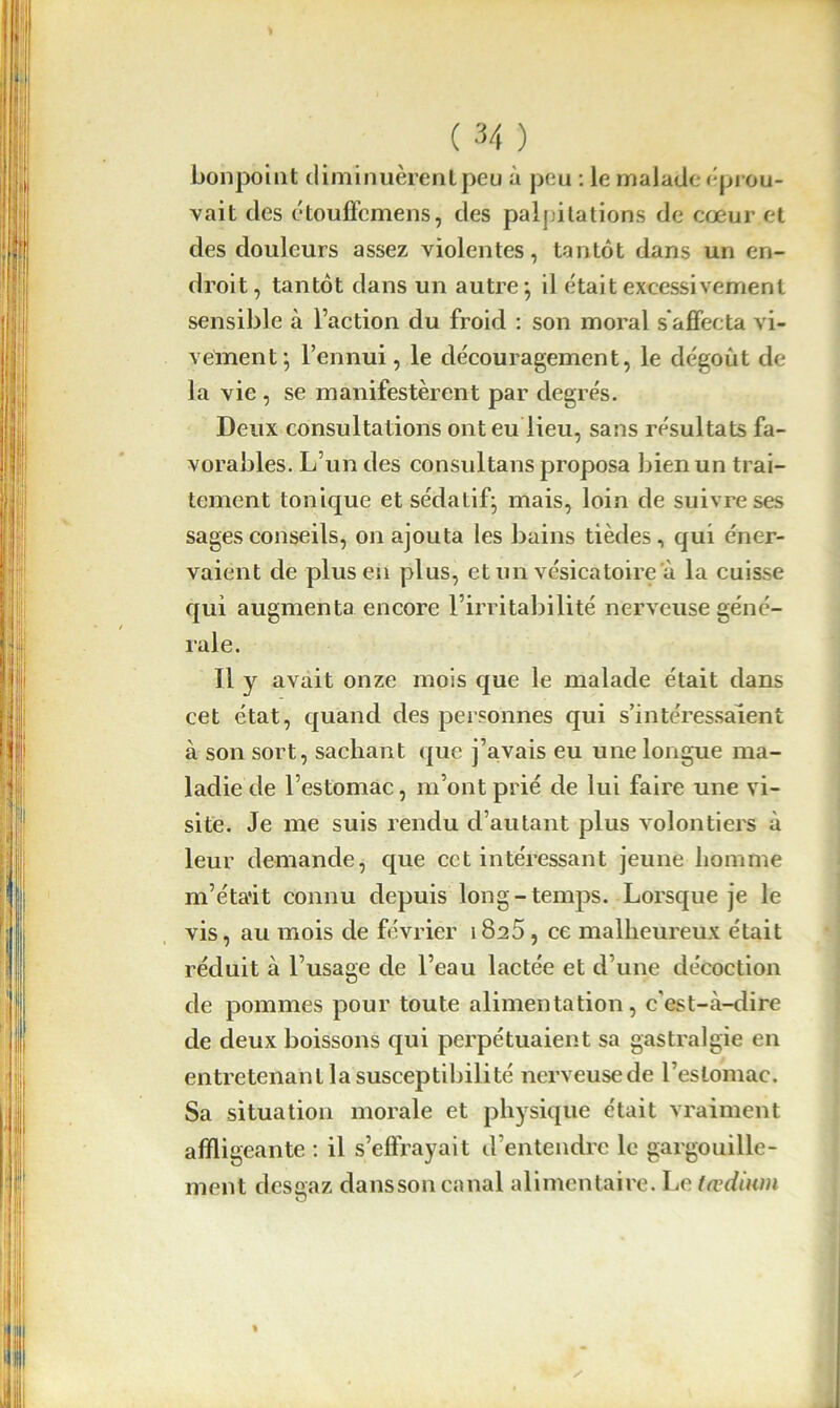 bonpoint diminuèrent peu à peu : le malade éprou- vait des étouffemens, des palpitations de cœur et des douleurs assez violentes, tantôt dans un en- droit, tantôt dans un autre-, il était excessivement sensible à l’action du froid : son moral s'affecta vi- vement; l’ennui, le découragement, le dégoût de la vie , se manifestèrent par degrés. Deux consultations ont eu lieu, sans résultats fa- vorables. L’un des consultans proposa bien un trai- tement tonique et sédatif; mais, loin de suivre ses sages conseils, on ajouta les bains tièdes, qui éner- vaient de plus en plus, et un vésicatoire à la cuisse qui augmenta encore l’irritabilité nerveuse géné- rale. Il y avait onze mois que le malade était dans cet état, quand des personnes qui s’intéressaient à son sort, sachant que j’avais eu une longue ma- ladie de l’estomac, m’ont prié de lui faire une vi- site. Je me suis rendu d’autant plus volontiers à leur demande, que cet intéressant jeune homme m’éta'it connu depuis long-temps. Lorsque je le vis, au mois de février 1825, ce malheureux était réduit à l’usage de l’eau lactée et d’une décoction de pommes pour toute alimentation, cest-cà-dire de deux boissons qui perpétuaient sa gastralgie en entretenant la susceptibilité nerveusede l’estomac. Sa situation morale et physique était vraiment affligeante : il s’effrayait d’entendre le gargouille- ment desgaz dansson canal alimentaire. Le tædium