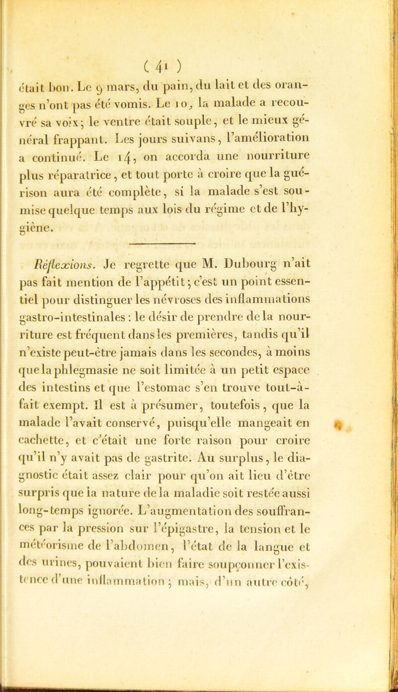 était bon. Le 9 mars, du pain, du lait et des oran- ges n’ont pas été vomis. Le io, la malade a recou- vré sa voix; le ventre était souple, et le mieux gé- néral frappant. Les jours suivans, l’amélioration a continué. Le on accorda une nourriture plus réparatrice, et tout porte à croire que la gué- rison aura été complète, si la malade s’est sou- mise quelque temps aux lois du régime et de l’hy- giène. Réflexions. Je regrette que M. Dubourg n’ait pas fait mention de l’appétit;c’est un point essen- tiel pour distinguer les névroses des inflammations gastro-intestinales : le désir de prendre delà nour- riture est fréquent dans les premières, tandis qu’il n’existe peut-être jamais dans les secondes, à moins quelaphlegmasie ne soit limitée à un petit espace des intestins et que l’estomac s’en trouve toul-à- fait exempt. Il est à présumer, toutefois, que la malade l’avait conservé, puisqu’elle mangeait en cachette, et c'était une forte raison pour croire qu’il n’y avait pas de gastrite. Au surplus, le dia- gnostic était assez clair pour qu’on ait lieu d’être surpris que ia nature de la maladie soit restée aussi long-temps ignorée. L’augmentation des souffran- ces par la pression sur l’épigastre, la tension et le météorisme de l’abdomen, l’état de la langue et des urines, pouvaient bien faire soupçonner l'exis-