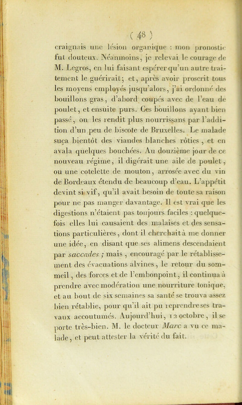 craignais une lésion organique : mon pronostic fut douteux. Néanmoins, je relevai le courage de M. Legros, en lui faisant espérer qu’un autre trai- tement le guérirait; et, après avoir proscrit tous les moyens employés jusqu’alors, j’ai ordonné des bouillons gras, cl’abord coupés avec de l’eau de- poulet, et ensuite purs. Ces bouillons ayant bien passé, on les rendit plus nourrissans par l’addi- tion d’un peu de biscote de Bruxelles. Le malade suça bientôt des viandes blanches rôties , et en avala quelques bouchées* Au douzième jour de ce nouveau régime, il digérait une aile de poulet, ou une côtelette de mouton, arrosée avec du vin de Bordeaux étendu de beaucoup d’eau. L’appétit devint si vif, qu’il avait besoin de toute sa raison pour ne pas manger davantage. Il est vrai que les digestions n’étaient pas toujours faciles : quelque- fois elles lui causaient des malaises et des sensa- tions particulières, dont il cherchait à me donner une idée, en disant que ses alimens descendaient par saccades ; mais , encouragé par le rétablisse- ment des évacuations alvines, le retour du som- meil , des forces et de l’embonpoint, il continua à prendre avec modération une nourriture tonique, et au bout de six semaines sa santé se trouva assez bien rétablie, pour qu’il ait pu reprendre ses tra- vaux accoutumés. Aujourd’hui, 12 octobre, il se porte très-bien. M. le docteur Marc a vu ce ma- lade, et peut attester la vérité du fait.