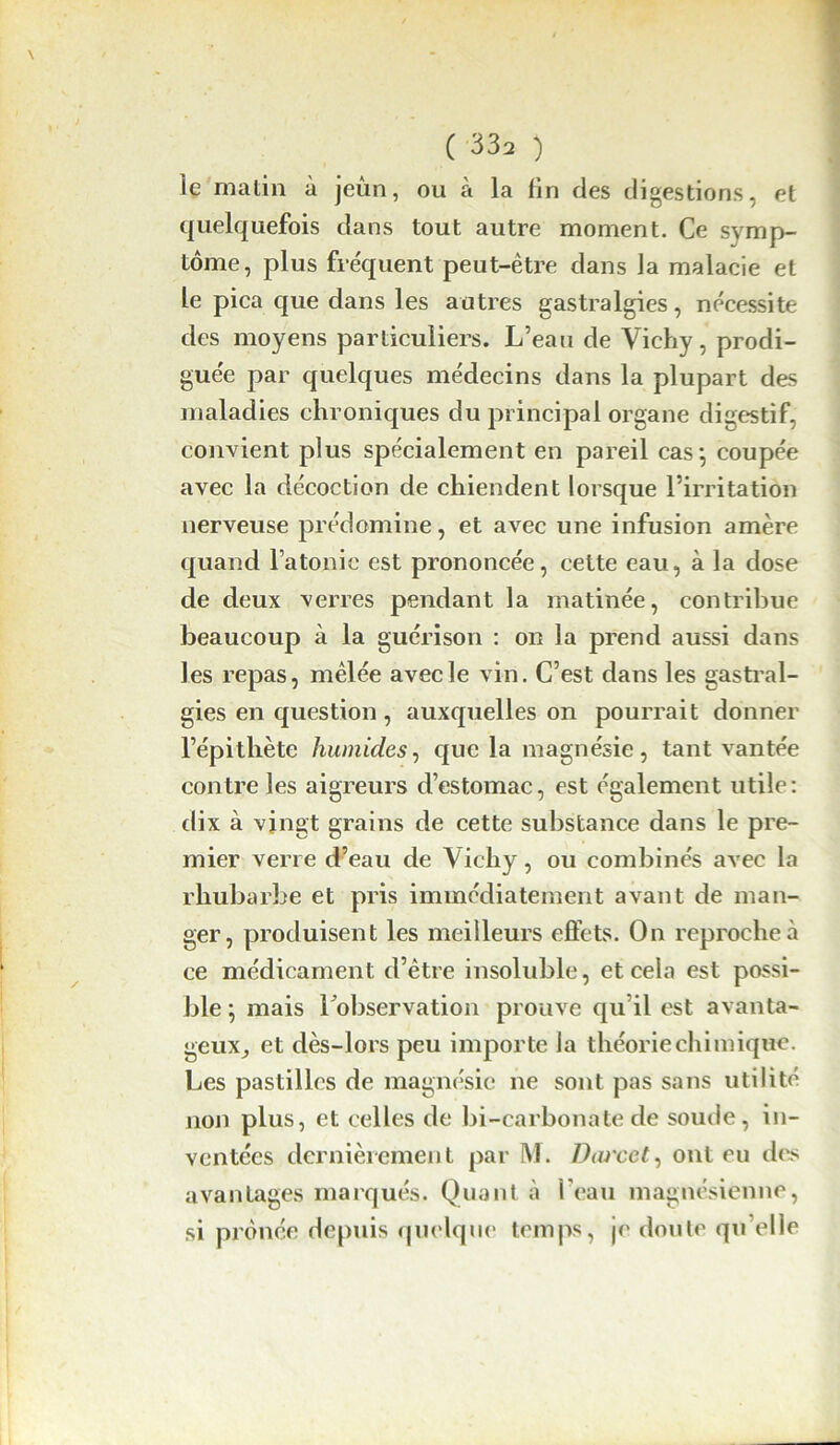 le matin à jeun, ou à la fin des digestions, et quelquefois dans tout autre moment. Ce symp- tôme, plus fréquent peut-être dans la malacie et le pica que dans les autres gastralgies, nécessite des moyens particuliers. L’eau de Vichy, prodi- guée par quelques médecins dans la plupart des maladies chroniques du principal organe digestif, convient plus spécialement en pareil cas*, coupée avec la décoction de chiendent lorsque l’irritation nerveuse prédomine, et avec une infusion amère quand l’atonie est prononcée, cette eau, à la dose de deux verres pendant la matinée, contribue beaucoup à la guérison : on la prend aussi dans les repas, mêlée avec le vin. C’est dans les gastral- gies en question, auxquelles on pourrait donner l’épithète humides, que la magnésie, tant vantée contre les aigreurs d’estomac, est également utile: dix à vingt grains de cette substance dans le pre- mier verre d’eau de Vichy, ou combinés avec la rhubarbe et pris immédiatement avant de man- ger, produisent les meilleurs effets. On reproche à ce médicament d’être insoluble, et cela est possi- ble; mais l'observation prouve qu’il est avanta- geux, et dès-lors peu importe la théorie chimique. Les pastilles de magnésie ne sont pas sans utilité non plus, et celles de bi-carbonate de soude, in- ventées dernièrement par M. Durcet, ont eu des avantages marqués. Quant à l'eau magnésienne, si prônée depuis quelque temps, je doute qu’elle