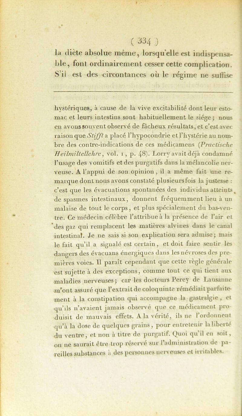 ( 33-4 ) la diète absolue même, lorsqu’elle est indispensa- ble, font ordinairement cesser cette complication. S’il est des circontances où le régime ne suffise hystériques, à cause de la vive excitabilité dont leur esto- mac et leurs intestins sont habituellement le siège ; nous en avons souvent observé de fâcheux résultats, et c’est avec raison que Stifft a placé l’hypocondrie et l’hystérie au nom- bre des contre-indications de ces médicamens (Praclisclie Heilmillellehre, vol. i, p. 48). Lorry avait déjà condamné l’usage des vomitifs et des purgatifs dans la mélancolie ner- veuse. A l’appui de son opinion , il a même fait une re- marque dont nous avons constaté plusieurs fois la justesse : c’est que les évacuations spontanées des individus atteints ^ de spasmes intestinaux, donnent fréquemment lieu à un malaise de tout le corps, et plus spécialement du bas-ven- tre. Ce médecin célèbre l’attribue à la présence de l’air et des gaz qui remplacent les matières alvines dans le canal intestinal. Je ne sais si son explication sera admise; mais le fait qu’il a signalé est certain, et doit faire sentir les dangers des évacuans énergiques dans les névroses des pre- mières voies. 11 paraît cependant que cette règle générale est sujette à des exceptions, comme tout ce qui tient aux maladies nerveuses ; car les docteurs Perey de Lausanne m’ont assuré que l’extrait de coloquinte rémédiait parfaite- ment à la constipation qui accompagne la gastralgie , et qu’ils n’avaient jamais observé que ce médicament pro- duisit de mauvais effets. A la vérité, ils ne l’ordonnent qu’à la dose de quelques grains, pour entretenir la liberté du ventre, et non à titre de purgatif. Quoi qu’il en soit, on ne saurait être trop réservé sur l’administration de pa- reilles substances à des personnes nerveuses et irritables.