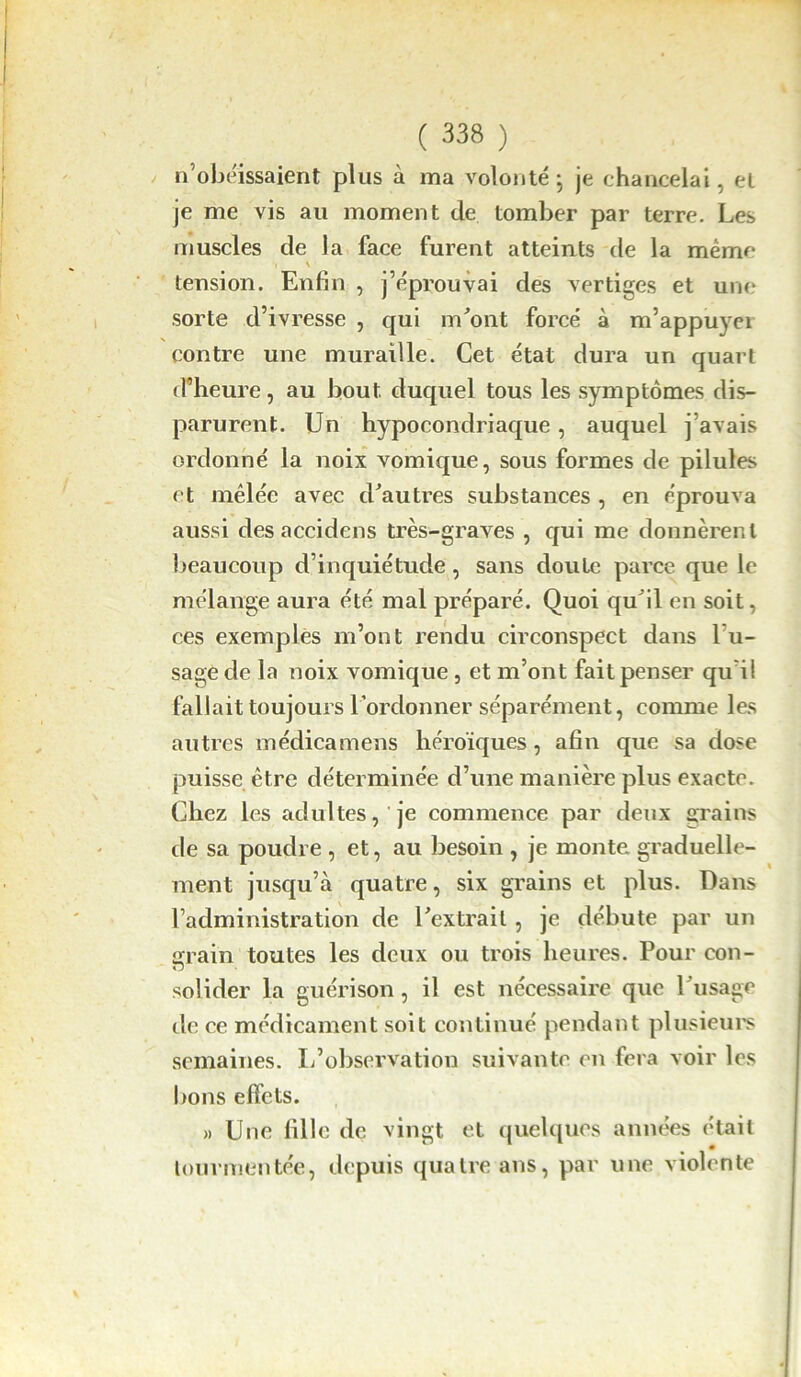 n’obéissaient plus à ma volonté ; je chancelai, et je me vis au moment de tomber par terre. Les muscles de la face furent atteints de la même \ tension. Enfin , j’éprouvai des vertiges et une sorte d’ivresse , qui m'ont forcé à m’appuyer contre une muraille. Cet état dura un quart d’heure, au bout duquel tous les symptômes dis- parurent. Un hypocondriaque , auquel j’avais ordonné la noix vomique, sous formes de pilules et mêlée avec d'autres substances , en éprouva aussi des accidens très-graves , qui me donnèrent beaucoup d’inquiétude, sans doute parce que le mélange aura été mal préparé. Quoi qu'il en soit. ces exemples m’ont rendu circonspect dans lu- sage de la noix vomique , et m’ont fait penser qu'il fallait toujours l’ordonner séparément, comme les autres médicamens héroïques, afin que sa dose puisse être déterminée d’une manière plus exacte. Chez les adultes, je commence par deux grains de sa poudre , et, au besoin , je monte graduelle- ment jusqu’à quatre, six grains et plus. Dans l’administration de l'extrait , je débute par un grain toutes les deux ou trois heures. Pour con- solider la guérison, il est nécessaire que l'usage de ce médicament soit continué pendant plusieurs semaines. L’observation suivante en fera voir les bons effets. « Une fille de vingt et quelques années était tourmentée, depuis quatre ans, par une violente