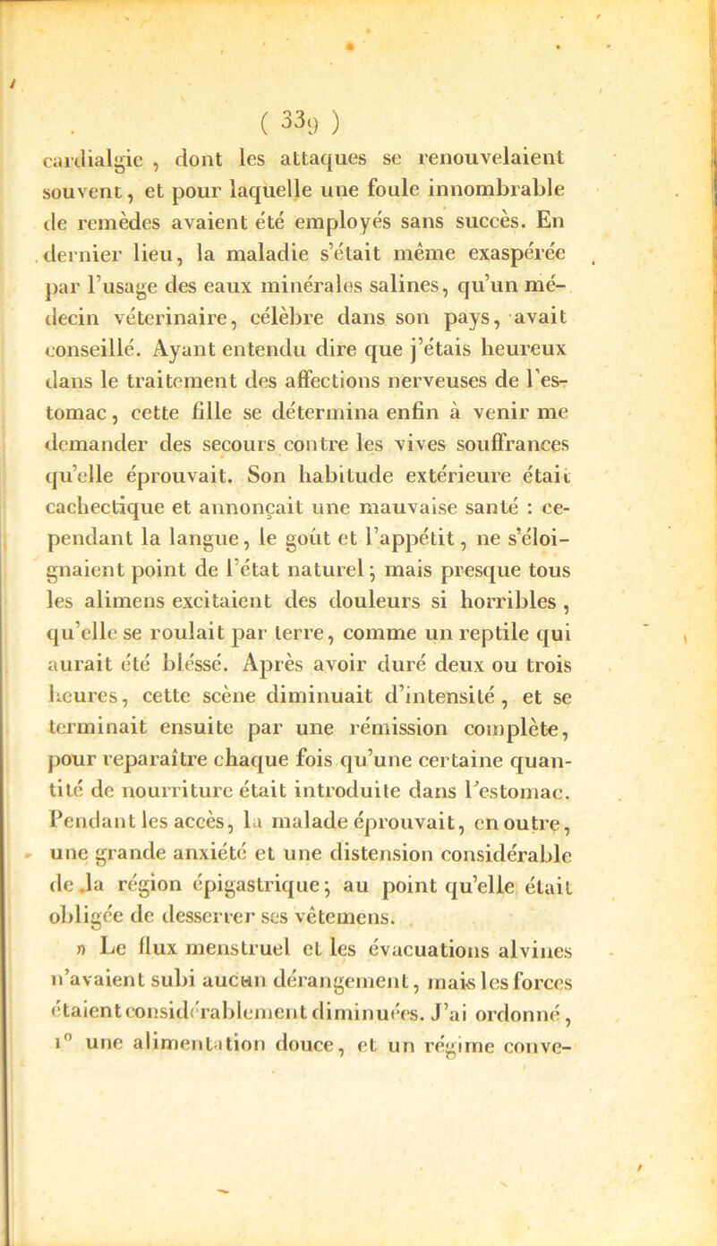 cardialgie , dont les attaques se renouvelaient souvent, et pour laquelle une foule innombrable île remèdes avaient été employés sans succès. En dernier lieu, la maladie s’était même exaspérée par l’usage des eaux minérales salines, qu’un mé- decin vétérinaire, célèbre dans son pays, avait conseillé. Ayant entendu dire que j’étais heureux dans le traitement des affections nerveuses de l’es- tomac , cette fille se détermina enfin à venir me demander des secours contre les vives souffrances quelle éprouvait. Son habitude extérieure était cachectique et annonçait une mauvaise santé : ce- pendant la langue, le goût et l’appétit, ne s’éloi- gnaient point de l’état naturel; mais presque tous les alimens excitaient des douleurs si horribles , qu’elle se roulait par terre, comme un reptile qui aurait été bléssé. Après avoir duré deux ou trois heures, cette scène diminuait d’intensité, et se terminait ensuite par une rémission complète, pour reparaître chaque fois qu’une certaine quan- tité de nourriture était introduite dans l'estomac. Pendant les accès, la malade éprouvait, en outre, une grande anxiété et une distension considérable de .la région épigastrique; au point qu’elle était obligée de desserrer ses vêtemens. » Le flux menstruel et les évacuations alvines n’avaient subi aucun dérangement, mais les forces étaient considérablement diminuées. J’ai ordonné, in une alimentation douce, et un régime couve-
