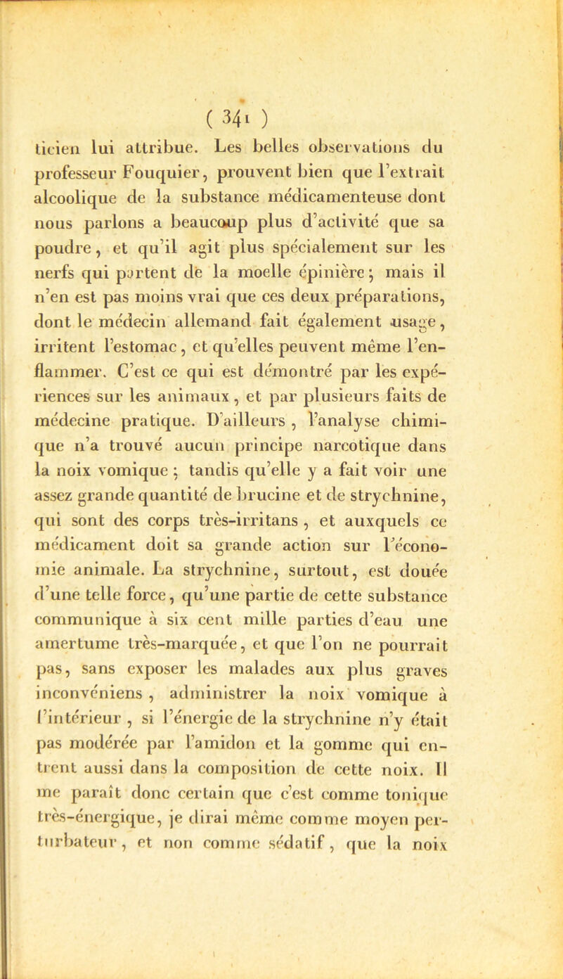 licien lui attribue. Les belles observations du professeur Fouquier, prouvent bien que l’extrait alcoolique de la substance médicamenteuse dont nous parlons a beaucoup plus d’activité que sa poudre, et qu’il agit plus spécialement sur les nerfs qui partent de la moelle épinière”, mais il n’en est pas moins vrai que ces deux préparations, dont le médecin allemand fait également usage, irritent l’estomac, et quelles peuvent même l’en- flammer. C’est ce qui est démontré par les expé- riences sur les animaux, et par plusieurs faits de médecine pratique. D’ailleurs , l’analyse chimi- que n’a trouvé aucun principe narcotique dans la noix vomique ; tandis qu elle y a fait voir une assez grande quantité de brucine et de strychnine, qui sont des corps très-irritans , et auxquels ce médicament doit sa grande action sur récono- mie animale. La strychnine, surtout, est douée d’une telle force, qu’une partie de cette substance communique à six cent mille parties d’eau une amertume très-marquée, et que l’on ne pourrait pas, sans exposer les malades aux plus graves inconvéniens , administrer la noix vomique à l’intérieur , si l’énergie de la strychnine n’y était pas modérée par l’amidon et la gomme qui en- trent aussi dans la composition de cette noix. Il me paraît donc certain que c’est comme tonique très-énergique, je dirai même comme moyen per- turbateur, et non comme sédatif, que la noix \