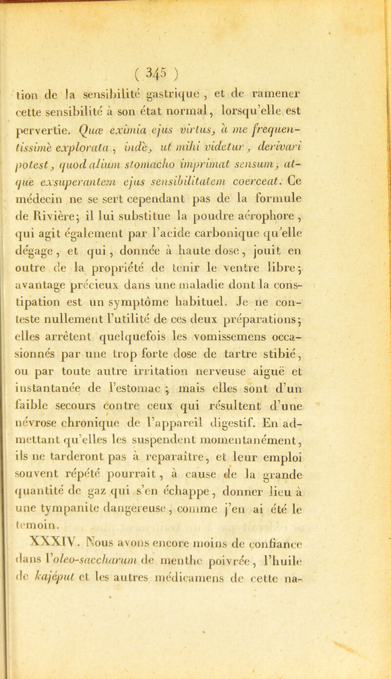 tion de la sensibilité gastrique , et de ramener cette sensibilité à son état normal, lorsqu’elle est pervertie. Quœ eximia ejus virlus, ci me j’recjuen- lissimè explorata , vide, ut mihi videtur, derivari potest ; cfuodalium stomacho imprimât sensumat- (jue exsuperantem ejus sensibilitatem coerceat. Ce médecin ne se sert cependant pas de la formule de Rivière ; il lui substitue la poudre aérophore , qui agit également par l’acide carbonique qu’elle dégage, et qui, donnée à haute dose, jouit en outre de la propriété de tenir le ventre libre ; avantage précieux dans une maladie dont la cons- tipation est un symptôme habituel. Je ne con- teste nullement l’utilité de ces deux préparations; elles arrêtent quelquefois les vomissemens occa- sionnés par une trop forte dose de tartre stibié, ou par toute autre irritation nerveuse aiguë et instantanée de l’estomac ; mais elles sont d’un faible secours contre ceux qui résultent d’une névrose chronique de l’appareil digestif. En ad- mettant qu elles les suspendent momentanément, ils ne tarderont pas à reparaître, et leur emploi souvent répété pourrait, à cause de la grande quantité de gaz qui s’en échappe, donner lieu à une tympanite dangereuse, comme j’en ai été le témoin. XXXIV. Nous avons encore moins de confiance dans l oleo-saccharum de menthe poivrée, l’huile de kajéput et les autres médicumens de cette na-