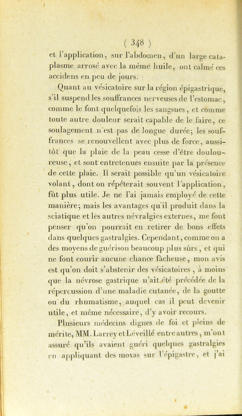 ( 348 ) et l’application, sur l’abdomen, d’un large cata- plasme arrosé avec la même huile, ont calmé ces accidens en peu de jours. Quant au vésicatoire sur la région épigastrique, s’il suspend les souffrances nerveuses de l’estomac, comme le font quelquefois les sangsues, et comme toute autre douleur serait capable de le faire, ce soulagement n'est pas de longue durée; les souf- frances se renouvellent avec plus de force, aussi- tôt que la plaie de la peau cesse d’être doulou- reuse , et sont entretenues ensuite par la présence de cette plaie. Il serait possible qu’un vésicatoire volant, dont on répéterait souvent l'application, fût plus utile. Je ne l’ai jamais employé de cette manière; mais les avantages qu’il produit dans la sciatique et les autres névralgies externes, me font penser qu’on pourrait en retirer de bons effets dans quelques gastralgies. Cependant, comme on a des moyens de guérison beaucoup plus sûrs , et qui ne font courir aucune chance fâcheuse, mon avis est qu’on doit s’abstenir des vésicatoires , à moins que la névrose gastrique n’ait été précédée de la répercussion d’une maladie cutanée, de la goutte ou du rhumatisme, auquel cas il peut devenir utile, et même nécessaire, d’y avoir recours. Plusieurs médecins dignes de foi et pleins de mérite, MM. Larrey et LéveilLé entre autres, m’ont assuré qu’ils avaient guéri quelques gastralgies en appliquant des moxas sur l’épigastre, et j’ai