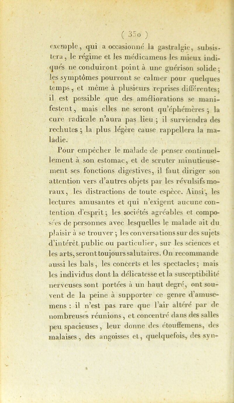 t ( 35o ) exemple, qui a occasionné la gastralgie, subsis- tera, le régime et les médicamens les mieux indi- qués ne conduiront point à une guérison solide ; les symptômes pourront se calmer pour quelques temps, et même à plusieurs reprises différentes; il est possible que des améliorations se mani- festent, , mais elles ne seront qu’éphémères ; la cure radicale n’aura pas lieu ; il surviendra des rechutes ; la plus légère cause rappellera la ma- ladie. Pour empêcher le malade de penser continuel- lement à son estomac, et de scruter minutieuse- ment ses fonctions digestives, il faut diriger son attention vers d’autres objets par les révulsifs mo- raux, les distractions de toute espèce. Ainsi , les lectures amusantes et qui n’exigent aucune con- tention d’esprit ; les sociétés agréables et compo- sées de personnes avec lesquelles le malade ait du plaisir à se trouver ; les conversations sur des sujets d’intérêt public ou particulier, sur les sciences et les arts, seront toujours saluta ires. On recommande aussi les bals, les concerts et les spectacles ; mais les individus dont la délicatesse et la susceptibilité nerveuses sont portées à un haut degré, ont sou- vent de la peine à supporter ce genre d’amuse- mens : il n’est pas rare que l’air altéré par de nombreuses réunions , et concentré dans des salles peu spacieuses, leur donne des étouffemens, des malaises, des angoisses et, quelquefois, des syn-