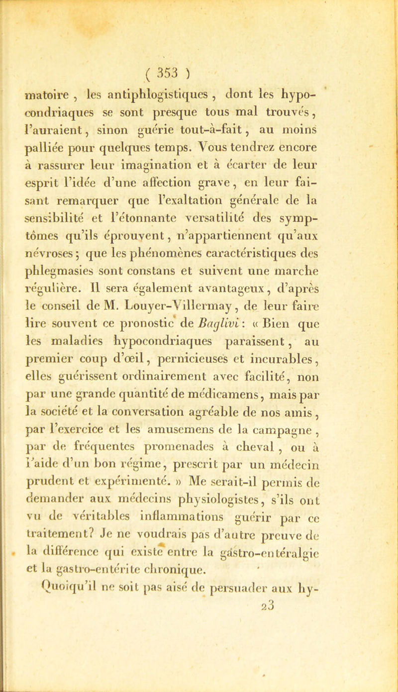 matoire , les antiphlogistiques , dont les hypo- condriaques se sont presque tous mal trouvés, l’auraient, sinon guérie tout-à-fait, au moins palliée pour quelques temps. Vous tendrez encore à rassurer leur imagination et à écarter de leur esprit l’idée d’une affection grave, en leur fai- sant remarquer que l’exaltation générale de la sensibilité et l’étonnante versatilité des symp- tômes qu’ils éprouvent, n’appartiennent qu’aux névroses ; que les phénomènes caractéristiques des phlegmasies sont constans et suivent une marche régulière. 11 sera également avantageux, d’après le conseil de M. Louyer-Villermay, de leur faire lire souvent ce pronostic de Baglivi : « Bien que les maladies hypocondriaques paraissent, au premier coup d’œil, pernicieuses et incurables, elles guérissent ordinairement avec facilité, non par une grande quantité de médicamens, mais par la société et la conversation agréable de nos amis, par l’exercice et les amusemens de la campagne , par de fréquentes promenades à cheval , ou à i/aide d’un bon régime, prescrit par un médecin prudent et expérimenté. » Me serait-il permis de demander aux médecins physiologistes, s’ils ont vu de véritables inflammations guérir par ce traitement? Je ne voudrais pas d’autre preuve de la différence qui existe entre la gastro-entéralgie et la gastro-entérite chronique. Quoiqu’il ne soit pas aisé de persuader aux hy- 23