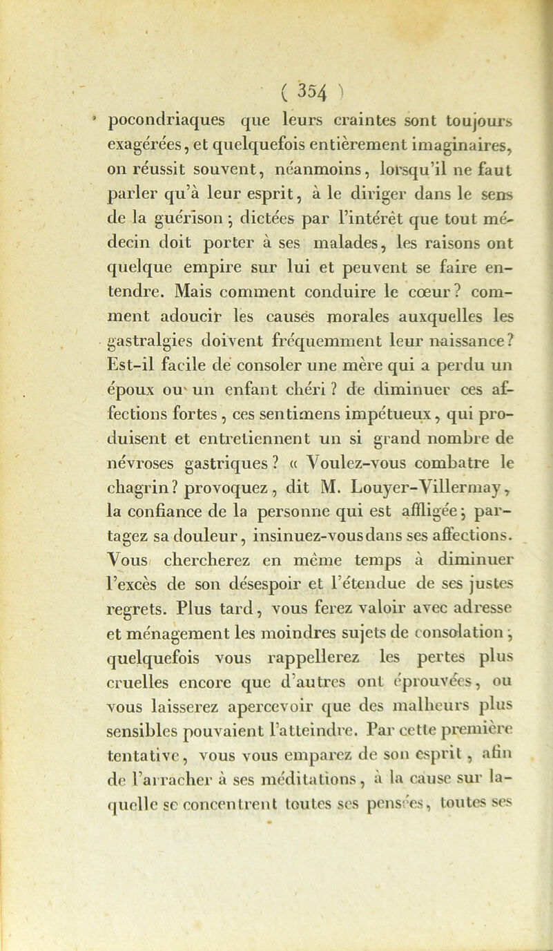 ’ poconclriaques que leurs craintes sont toujours exagérées, et quelquefois entièrement imaginaires, on réussit souvent, néanmoins, lorsqu’il ne faut parler qu’à leur esprit, à le diriger dans le sens de la guérison -, dictées par l’intérêt que tout mé- decin doit porter à ses malades, les raisons ont quelque empire sur lui et peuvent se faire en- tendre. Mais comment conduire le cœur? com- ment adoucir les causes morales auxquelles les gastralgies doivent fréquemment leur naissance ? Est-il facile de consoler une mère qui a perdu un époux ou' un enfant chéri ? de diminuer ces af- fections fortes , ces sentimens impétueux, qui pro- duisent et entretiennent un si grand nombre de névroses gastriques ? « Voulez-vous combatre le chagrin ? provoquez , dit M. Louyer-Villermay, la confiance de la personne qui est affligée j par- tagez sa douleur, insinuez-vous dans ses affections. Vous chercherez en même temps à diminuer l’excès de son désespoir et rétendue de ses justes regrets. Plus tard, vous ferez valoir avec adresse et ménagement les moindres sujets de consolation j quelquefois vous rappellerez les pertes plus cruelles encore que d’autres ont éprouvées, ou vous laisserez apercevoir que des malheurs plus sensibles pouvaient l’atteindre. Par cette première tentative, vous vous emparez de son esprit, afin de l’arracher à ses méditations, à la cause sur la- quelle se concentrent toutes ses pensées, toutes ses