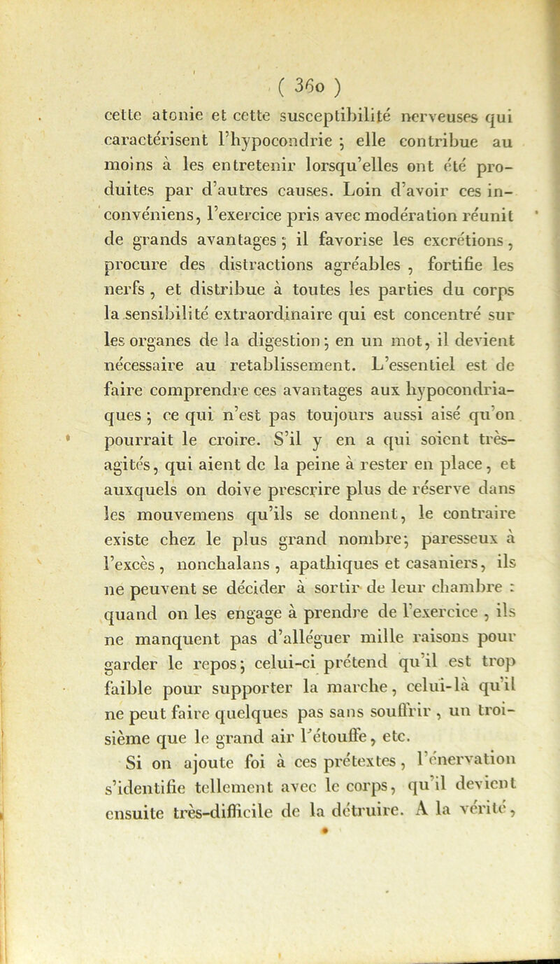 cette atonie et cette susceptibilité nerveuses qui caractérisent l’hypocondrie ; elle contribue au moins à les entretenir lorsqu’elles ont été pro- duites par d’autres causes. Loin d’avoir ces in- convéniens, l’exercice pris avec modération réunit de grands avantages; il favorise les excrétions, procure des distractions agréables , fortifie les nerfs , et distribue à toutes les parties du corps la sensibilité extraordinaire qui est concentré sur les organes de la digestion; en un mot, il devient nécessaire au rétablissement. L’essentiel est de faire comprendre ces avantages aux hypocondria- ques ; ce qui. n’est pas toujours aussi aisé qu’on pourrait le croire. S’il y en a qui soient très- agités, qui aient de la peine à rester en place, et auxquels on doive prescrire plus de réserve dans les mouvemens qu’ils se donnent, le contraire existe chez le plus grand nombre; paresseux à l’excès, nonchalans , apathiques et casaniers, ils ne peuvent se décider à sortir de leur chambre : quand on les engage à prendre de l’exercice , ils ne manquent pas d’alléguer mille raisons pour garder le repos ; celui-ci prétend qu’il est trop faible pour supporter la marche, celui-là quil ne peut faire quelques pas sans souûrir , un troi- sième que le grand air l'étoufte, etc. Si on ajoute foi à ces prétextes, l’énervation s’identifie tellement avec le corps, qu’il devient ensuite très-difficile de la détruire. A la vérité,