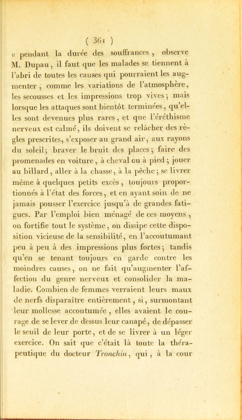 « pendant la durée des souffrances , observe M. Dupau, il faut que les malades se tiennent à l’abri de toutes les causes qui pourraient les aug- menter , comme les variations de l’atmosphère, les secousses et les impressions trop vives; mais lorsque les attaques sont bientôt terminées, qu el- les sont devenues plus rares , et que l’éréthisme nerveux est calmé, ils doivent sc relâcher des rè- gles prescrites, s’exposer au grand air, aux rayons du soleil; braver le bruit des places; faire des promenades en voiture, à cheval ou à pied ; jouer au billard, aller à la chasse, à la pêche ; se livrer même à quelques petits excès, toujours propor- tionnés à l’état des forces, et en ayant soin de ne jamais pousser l’exercice jusqu’à de grandes fati- gues. Par l’emploi bien ménagé de ces moyens , on fortifie tout le système, on dissipe cette dispo- sition vicieuse de la sensibilité, en l’accoutumant peu à peu à des impressions plus fortes ; tandis qu’en se tenant toujours en garde contre les moindres causes, on ne fait qu’augmenter l’af- fection du genre nerveux et consolider la ma- ladie. Combien de femmes verraient leurs maux de nerfs disparaître entièrement, si, surmontant leur mollesse accoutumée, elles avaient le cou- rage de se lever de dessus leur canapé, de dépasser le seuil de leur porte, et de se livrer à un léger exercice. On sait que c’était là toute la théra- peutique du docteur Tronchin, qui, à la cour