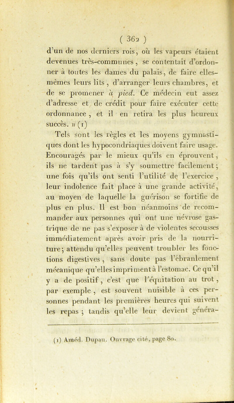 d’un de nos derniers rois, où les vapeurs étaient devenues très-communes, se contentait d’ordon- ner à toutes les dames du palais, de faire elles- mêmes leurs lits , d’arranger leurs chambres, et de se promener a pied. Ce médecin eut assez d’adresse et de crédit pour faire exécuter cette ordonnance , et il en retira les plus heureux succès. » (i) Tels sont les règles et les moyens gymnasti- ques dont les hypocondriaques doivent faire usage. Encouragés par le mieux qu’ils en éprouvent, ils ne tardent pas à s’y soumettre facilement ; une fois qu’ils ont senti l’utilité de l’exercice , leur indolence fait place à une grande activité, au moyen de laquelle la guérison se fortifie de plus en plus. 11 est bon néanmoins de recom- mander aux personnes qui ont une névrose gas- trique de ne pas s’exposer à de violentes secousses immédiatement après avoir pris de la nourri- ture*, attendu qu’elles peuvent troubler les fonc- tions digestives , sans doute pas l’ébranlement mécanique qu’elles impriment à l’estomac. Ce qu’il y a de positif, c’est que l'équitation au trot, par exemple , est souvent nuisible à ces per- sonnes pendant les premières heures qui suivent les repas \ tandis qu’elle leur devient genera- (i) A.raéd. Dupau,. Ouvrage cité, page 80.